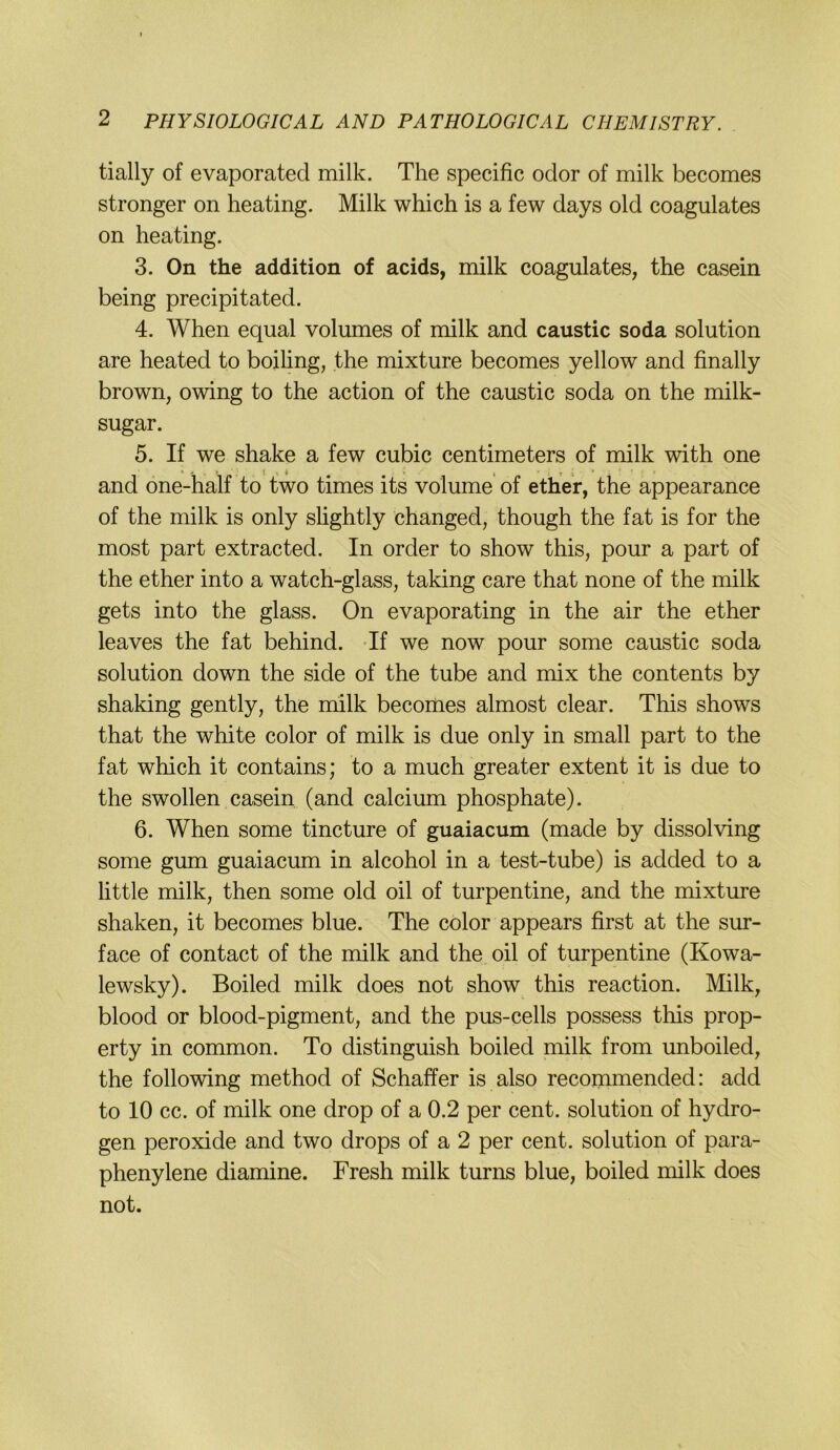 tially of evaporated milk. The specific oder of milk becomes strenger on heating. Milk which is a few days old coagulates on heating. 3. On the addition of acids, milk coagulates, the casein being precipitated. 4. When equal volumes of milk and caustic soda solution are heated to boiling, the mixture becomes yellow and finally brown, owing to the action of the caustic soda on the milk- sugar. 5. If we shake a few cubic centimeters of milk with one and one-half to two times its volume of ether, the appearance of the milk is only slightly changed, though the fat is for the most part extracted. In order to show this, pour a part of the ether into a watch-glass, taking care that none of the milk gets into the glass. On evaporating in the air the ether leaves the fat behind. Tf we now pour some caustic soda solution down the side of the tube and mix the contents by shaking gently, the milk becomes almost clear. This shows that the white color of milk is due only in small part to the fat which it contains; to a much greater extent it is due to the swollen casein (and calcium phosphate). 6. When some tincture of guaiacum (made by dissolving some gum guaiacum in alcohol in a test-tube) is added to a little milk, then some old oil of turpentine, and the mixture shaken, it becomes blue. The color appears first at the sur- face of contact of the milk and the oil of turpentine (Kowa- lewsky). Boiled milk does not show this reaction. Milk, blood or blood-pigment, and the pus-cells possess this prop- erty in common. To distinguish boiled milk from unboiled, the following method of Schaffer is also recoinmended: add to 10 cc. of milk one drop of a 0.2 per cent. solution of hydro- gen peroxide and two drops of a 2 per cent. solution of para- phenylene diamine. Fresh milk turns blue, boiled milk does not.