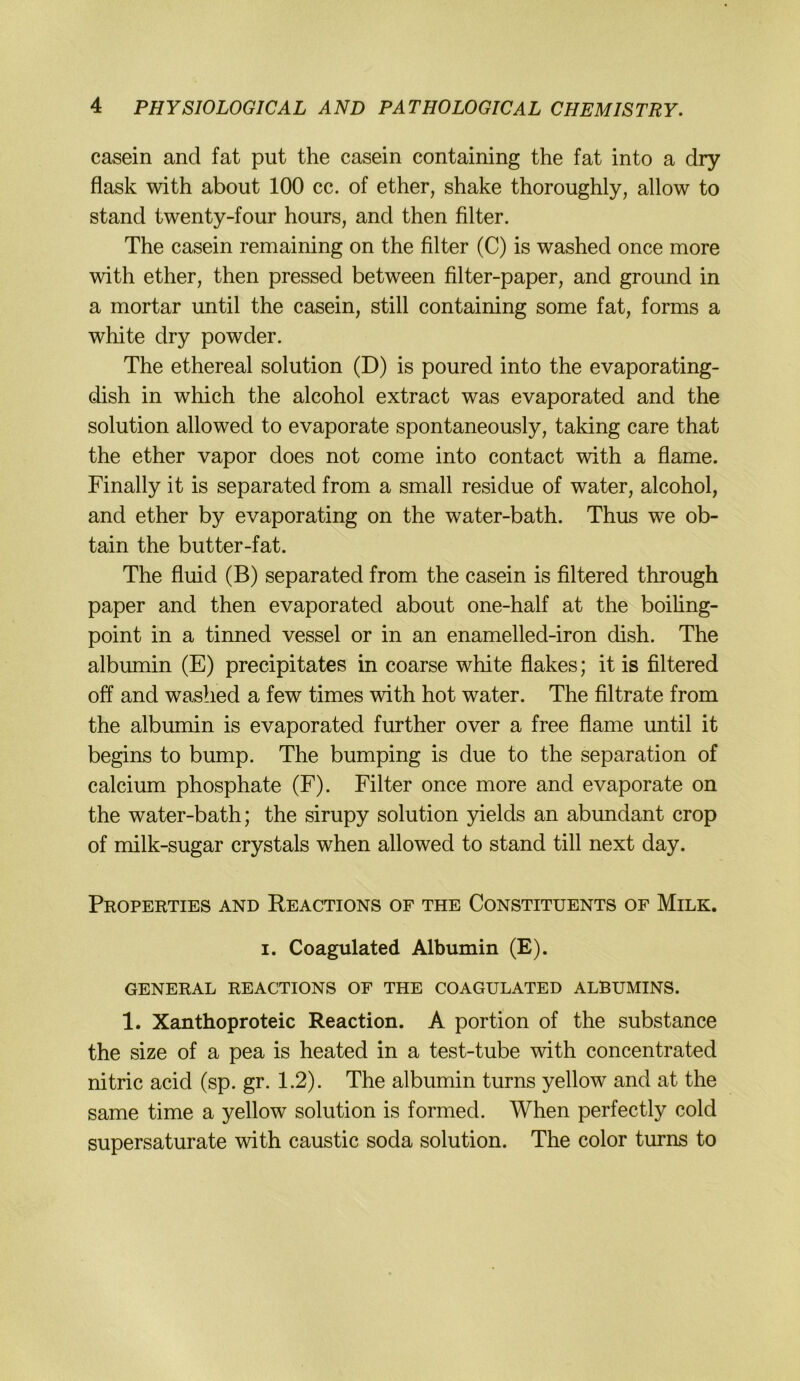 casein and fat put the casein containing the fat into a dry flask with about 100 cc. of ether, shake thoroughly, allow to stand twenty-four hours, and then filter. The casein remaining on the filter (C) is washed once more with ether, then pressed between filter-paper, and ground in a mortar until the casein, still containing some fat, forms a white dry powder. The ethereal solution (D) is poured into the evaporating- dish in which the alcohol extract was evaporated and the solution allowed to evaporate spontaneously, taking care that the ether vapor does not come into contact with a flame. Finally it is separated from a small residue of water, alcohol, and ether by evaporating on the water-bath. Thus we ob- tain the butter-fat. The fluid (B) separated from the casein is filtered through paper and then evaporated about one-half at the boiling- point in a tinned vessel or in an enamelled-iron dish. The albumin (E) precipitates in coarse white flakes; it is filtered off and washed a few times with hot water. The filtrate from the albumin is evaporated further over a free flame until it begins to bump. The bumping is due to the Separation of calcium phosphate (F). Filter once more and evaporate on the water-bath; the sirupy solution yields an abundant crop of milk-sugar crystals when allowed to stand tili next day. Properties and Reactions of the Constituents of Milk. I. Coagulated Albumin (E). GENERAL REACTIONS OF THE COAGULATED ALBUMINS. 1. Xanthoproteic Reaction. A portion of the substance the size of a pea is heated in a test-tube with concentrated nitric acid (sp. gr. 1.2). The albumin turns yellow and at the same time a yellow solution is formed. When perfectly cold supersaturate with caustic soda solution. The color turns to