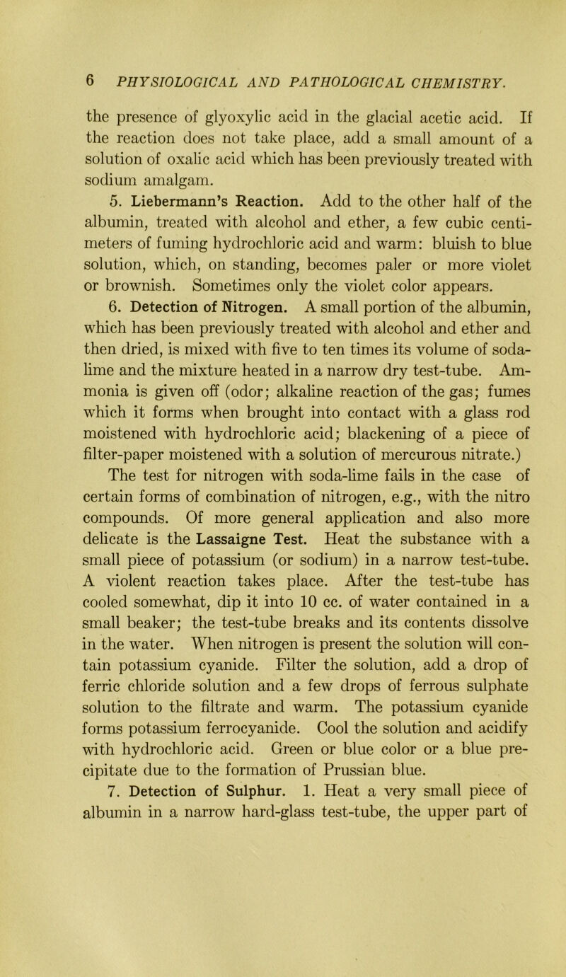 the presence of glyoxylic acid in the glacial acetic acid. If the reaction does not take place, add a small amount of a Solution of oxalic acid which has been previously treated with sodium amalgam. 5. Liebermann’s Reaction. Add to the other half of the albumin, treated with alcohol and ether, a few cubic centi- meters of fuming hydrochloric acid and warm: bluish to blue Solution, which, on standing, becomes paler or more violet or brownish. Sometimes only the violet color appears. 6. Detection of Nitrogen. A small portion of the albumin, which has been previously treated with alcohol and ether and then dried, is mixed with five to ten times its volume of soda- lime and the mixture heated in a narrow dry test-tube. Am- monia is given off (odor; alkaline reaction of the gas; fumes which it forms when brought into contact with a glass rod moistened with hydrochloric acid; blackening of a piece of filter-paper moistened with a solution of mercurous nitrate.) The test for nitrogen with soda-hme fails in the case of certain forms of combination of nitrogen, e.g., with the nitro Compounds. Of more general application and also more delicate is the Lassaigne Test. Heat the substance with a small piece of potassium (or sodium) in a narrow test-tube. A violent reaction takes place. After the test-tube has cooled somewhat, dip it into 10 cc. of water contained in a small beaker; the test-tube breaks and its contents dissolve in the water. When nitrogen is present the solution will con- tain potassium cyanide. Filter the solution, add a drop of ferric chloride solution and a few drops of ferrous sulphate solution to the filtrate and warm. The potassium cyanide forms potassium ferrocyanide. Cool the solution and acidify with hydrochloric acid. Green or blue color or a blue pre- cipitate due to the formation of Prussian blue. 7. Detection of Sulphur. 1. Heat a very small piece of albumin in a narrow hard-glass test-tube, the upper part of