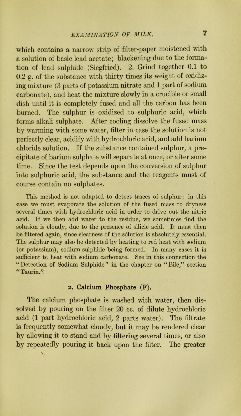 Tvhich contains a narrow strip of filter-paper moistened with a Solution of basic lead acetate; blackening due to the forma- tion of lead sulphide (Siegfried). 2. Grind together 0.1 to 0.2 g. of the substance with thirty times its weight of oxidiz- ing mixture (3 parts of potassium nitrate and 1 part of sodium carbonate), and heat the mixture slowly in a crucible or small dish until it is completely fused and all the carbon has been burned. The sulphur is oxidized to sulphuric acid, which forms alkah sulphate. After cooling dissolve the fused mass by warming with some water, filter in case the solution is not perfectly clear, acidify with hydrochloric acid, and add barium Chloride solution. If the substance contained sulphur, a pre- cipitate of barium sulphate will separate at once, or after some time. Since the test depends upon the conVersion of sulphur into sulphuric acid, the substance and the reagents must of course contain no sulphates. This method is not adapted to detect traces of sulphur: in this case we must evaporate the solution of the fused mass to dryness several times with hydrochloric acid in Order to drive out the nitric acid. If we then add water to the residue, we sometimes find the solution is cloudy, due to the presence of süicic acid. It must then be filtered again, since clearness of the solution is absolutely essential. The sulphm* may also be detected by heating to red heat with sodium (or potassium), sodium sulphide being formed. In many cases it is sufficient tc heat with sodium carbonate. See in this connection the ^‘Detection of Sodium Sulphide” in the chapter on “Eile,” section ^‘Taurin.”. 2. Calcium Phosphate (F). The calcium phosphate is washed with water, then dis- solved by pouring on the filter 20 cc. of dilute hydrochloric acid (1 part hydrochloric acid, 2 parts water). The filtrate is frequently somewhat cloudy, but it may be rendered clear by allowing it to stand and by filtering several times, or also by repeatedly pouring it back upon the filter. The greater