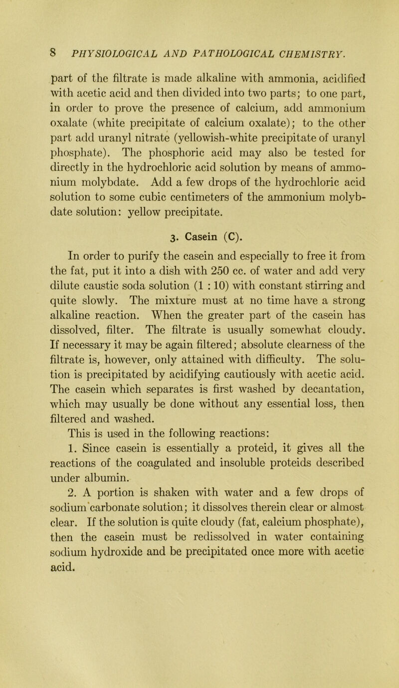 part of the filtrate is made alkaline with ammonia, acidified with acetic acid and then divided into two parts; to one part, in Order to prove the presence of calcium, add ammonium Oxalate (white precipitate of calcium oxalate); to the other part add uranyl nitrate (yellowish-white precipitate of uranyl phosphate). The phosphoric acid may also be tested for directly in the hydrochloric acid solution by means of ammo- nium molybdate. Add a few drops of the hydrochloric acid solution to some cubic centimeters of the ammonium molyb- date solution; yellow precipitate. 3. Casein (C). In Order to purify the casein and especially to free it from the fat, put it into a dish with 250 cc. of water and add very dilute caustic soda solution (1 :10) with constant stirring and quite slowly. The mixture must at no time have a strong alkaline reaction. When the greater part of the casein has dissolved, filter. The filtrate is usually somewhat cloudy. If necessary it may be again filtered; absolute clearness of the filtrate is, however, only attained with difficulty. The solu- tion is precipitated by acidifying cautiously with acetic acid. The casein which separates is first washed by decantation, which may usually be done without any essential loss, then filtered and washed. This is used in the following reactions: 1. Since casein is essentially a proteid, it gives all the reactions of the coagulated and insoluble proteids described under albumin. 2. A portion is shaken with water and a few drops of sodium'carbonate solution; it dissolves therein clear or ahnost clear. If the solution is quite cloudy (fat, calcium phosphate), then the casein must be redissolved in water containing sodium hydroxide and be precipitated once more with acetic acid.