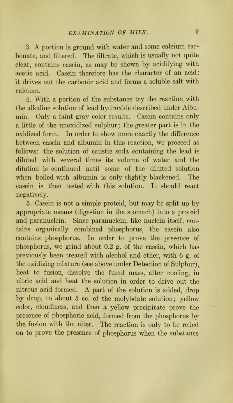 3. A portion is groimd with water and some calcium car- bonate, and filtered. The filtrate, which is usually not quite clear, contains casein, as may be shown by acidifying with acetic acid. Casein therefore has the character of an acid: it drives out the carbonic acid and forms a soluble salt with calcium. 4. With a portion of the substance try the reaction with the alkaline solution of lead hydroxide described under Albu- min. Only a faint gray color results. Casein contains only a httle of the mioxidized sulphur; the greater part is in the oxidized form. In order to show more exactly the difference between casein and albumin in this reaction, we proceed as follows: the solution of caustic soda containing the lead is diluted with several times its volume of water and the dilution is continued until some of the diluted solution when boiled with albumin is only slightly blackened. The casein is then tested with this solution. It should react negatively. 5. Casein is not a simple proteid, but may be spht up by appropriate means (digestion in the stomach) into a proteid and paranuclein. Since paranuclein, like nuclein itself, con- tains organically combined phosphorus, the casein also contains phosphorus. In order to prove the presence of phosphorus, we grind about 0.2 g. of the casein, which has previously been treated with alcohol and ether, with 6 g. of the oxidizing mixture (see above under Detection of Sulphur), heat to fusion, dissolve the fused mass, after cooling, in nitric acid and heat the solution in order to drive out the nitrous acid formed. A part of the solution is added, drop by drop, to about 5 cc. of the molybdate solution; yellow color, cloudiness, and then a yellow precipitate prove the presence of phosphoric acid, formed from the phosphorus by the fusion with the niter. The reaction is only to be relied on to prove the presence of phosphorus when the substance