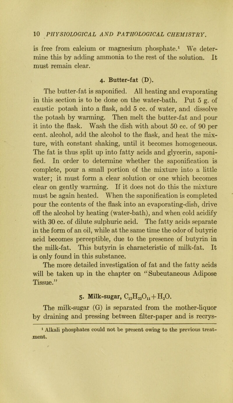 is free from calcium or magnesium phosphate.^ We deter- mine this by adcling ammonia to the rest of the solution. It must remain clear. 4. Butter-fat (D). The butter-fat is saponified. All heating and evaporating in this section is to be done on the water-bath. Put 5 g. of caustic potash into a flask, add 5 cc. of water, and dissolve the potash by warming. Then melt the butter-fat and pour it into the flask. Wash the dish with about 50 cc. of 90 per Cent, alcohol, add the alcohol to the flask, and heat the mix- ture, with constant shaking, until it becomes homogeneous. The fat is thus split up into fatty acids and glycerin, saponi- fied. In Order to determine whether the saponification is complete, pour a small portion of the mixture into a httle water; it must form a clear solution or one which becomes clear on gently warming. If it does not do this the mixture must be again heated. When the saponification is completed pour the contents of the flask into an evaporating-dish, drive off the alcohol by heating (water-bath), and when cold acidify with 30 cc. of dilute sulphuric acid. The fatty acids separate in the form of an oil, while at the same time the odor of butyric acid becomes perceptible, due to the presence of butyrin in the milk-fat. This butyrin is characteristic of milk-fat. It is only found in this substance. The more detailed investigation of fat and the fatty acids will be taken up in the chapter on Subcutaneous Adipöse Tissue.” 5. Milk-sugar, CiaHaaOn + HaO. The milk-sugar (G) is separated from the mother-liquor by draining and pressing between filter-paper and is recrys- ^ Alkali Phosphates could not be present owing to the previous treat- ment.