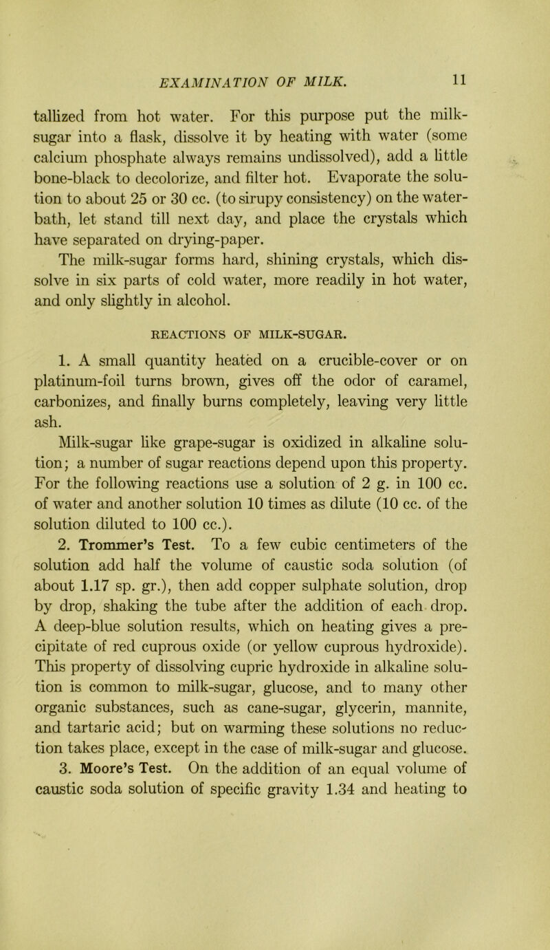 tallized from hot water. For this purpose put the milk- sugar into a flask, dissolve it by heating with water (some calcimn phosphate always remains undissolved), add a little bone-black to decolorize, and filter hot. Evaporate the Solu- tion to about 25 or 30 cc. (to sirupy consistency) on the water- bath, let stand tili next day, and place the crystals which have separated on drying-paper. The nhlk-sugar forms hard, shining crystals, which dis- solve in six parts of cold water, more readily in hot water, and only shghtly in alcohol. REACTIONS OF MILK-SUGAR. 1. A small quantity heated on a crucible-cover or on platinum-foil turns brown, gives off the odor of caramel, carbonizes, and finally burns completely, leaving very little ash. Milk-sugar üke grape-sugar is oxidized in alkaline Solu- tion ; a number of sugar reactions depend upon this property. For the following reactions use a solution of 2 g. in 100 cc. of water and another solution 10 times as dilute (10 cc. of the solution diluted to 100 cc.). 2. Trommer’s Test. To a few cubic centimeters of the solution add half the volume of caustic soda solution (of about 1.17 sp. gr.), then add copper sulphate solution, drop by drop, shaking the tube after the addition of each-drop. A deep-blue solution results, which on heating gives a pre- cipitate of red cuprous oxide (or yellow cuprous hydroxide). This property of dissolving cupric hydroxide in alkaline solu- tion is common to milk-sugar, glucose, and to many other organic substances, such as cane-sugar, glycerin, mannite, and tartaric acid; but on warming these Solutions no reduc- tion takes place, except in the case of milk-sugar and glucose. 3. Moore’s Test. On the addition of an equal volume of caustic soda solution of specific gravity 1.34 and heating to