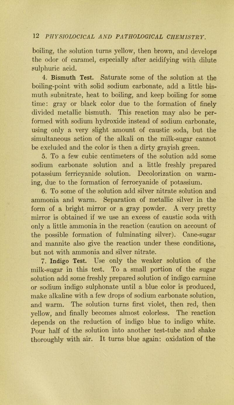 boiling, the solution turns yellow, then brown, and develops the odor of caramel, especially after acidifying with dilute sulphuric acid. 4. Bismuth Test. Saturate some of the solution at the boiling-point with sohd sodium carbonate, add a httle bis- muth subnitrate, heat to boiling, and keep boiling for some time: gray or black color due to the formation of finely divided metallic bismuth. This reaction may also be per- formed with sodium hydroxide instead of sodium carbonate, using only a very shght amount of caustic soda, but the simultaneous action of the alkah on the milk-sugar cannot be excluded and the color is then a dirty grayish green. 5. To a few cubic centimeters of the solution add some sodium carbonate solution and a little freshly prepared potassium ferricyanide solution. Decolorization on warm- ing, due to the formation of ferrocyanide of potassium. 6. To some of the solution add silver nitrate solution and ammonia and warm. Separation of metalhc silver in the form of a bright mirror or a gray powder. A very pretty mirror is obtained if we use an excess of caustic soda with only a httle ammonia in the reaction (caution on account of the possible formation of fulminating silver). Cane-sugar and mannite also give the reaction under these conditions, but not with ammonia and silver nitrate. 7. Indigo Test. Use only the weaker solution of the milk-sugar in this test. To a small portion of the sugar solution add some freshly prepared solution of indigo carmine or sodium indigo sulphonate until a blue color is produced, make alkaline with a few drops of sodium carbonate solution, and warm. The solution turns first violet, then red, then yellow, and finally becomes almost colorless. The reaction depends on the reduction of indigo blue to indigo white. Pour half of the solution into another test-tube and shake thoroughly with air. It turns blue again: oxidation of the