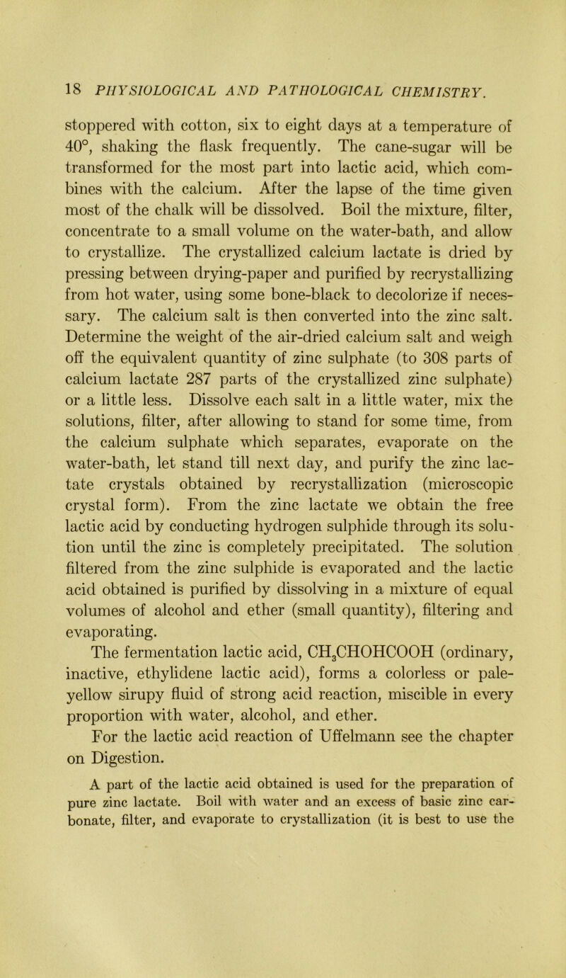 stoppered with cotton, six to eight days at a temperature of 40°, shaking the flask frequently. The cane-sugar will be transformed for the most part into lactic acid, which com- bines with the calcium. After the lapse of the time given most of the chalk will be dissolved. Boil the mixture, filter, concentrate to a small volume on the water-bath, and allow to crystallize. The crystallized calcium lactate is dried by pressing between drying-paper and purified by recrystalhzing from hot water, using some bone-black to decolorize if neces- sary. The calcium salt is then converted into the zinc salt. Determine the weight of the air-dried calcium salt and weigh off the equivalent quantity of zinc sulphate (to 308 parts of calcium lactate 287 parts of the crystallized zinc sulphate) or a little less. Dissolve each salt in a little water, mix the Solutions, filter, after allowing to stand for some time, from the calcium sulphate which separates, evaporate on the water-bath, let stand tili next day, and purify the zinc lac- tate crystals obtained by recrystallization (microscopic crystal form). From the zinc lactate we obtain the free lactic acid by conducting hydrogen sulphide through its solu' tion until the zinc is completely precipitated. The solution filtered from the zinc sulphide is evaporated and the lactic acid obtained is purified by dissolving in a mixture of equal volumes of alcohol and ether (small quantity), filtering and evaporating. The fermentation lactic acid, CH3CHOHCOOH (ordinaiy, inactive, ethylidene lactic acid), forms a colorless or pale- yellow sirupy fluid of strong acid reaction, miscible in every Proportion with water, alcohol, and ether. For the lactic acid reaction of Uffelmann see the chapter on Digestion. A part of the lactic acid obtained is used for the preparation of pure zinc lactate. Boil with water and an excess of basic zinc car- bonate, filter, and evaporate to crystallization (it is best to use the