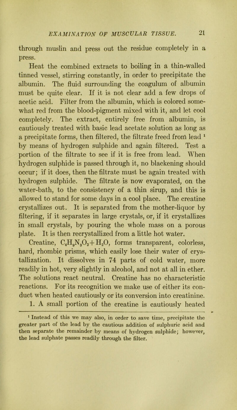 through muslin and press out the residue completely in a press. Heat the combined extracts to boiling in a thin-walled tinned vessel, stirring constantly, in order to precipitate the albumin. The fluid surrounding the coagulum of albumin must be quite clear. If it is not clear add a few drops of acetic acid. Filter from the albumin, which is colored some- what red from the blood-pigment mixed with it, and let cool completely. The extract, entirely free from albumin, is cautiously treated with basic lead acetate solution as long as a precipitate forms, then filtered, the filtrate freed from lead ^ by means of hydrogen sulphide and again filtered. Test a portion of the filtrate to see if it is free from lead. When hydrogen sulphide is passed through it, no blackening should occur; if it does, then the filtrate must be again treated with hydrogen sulphide. The filtrate is now evaporated, on the water-bath, to the consistency of a thin sirup, and this is allowed to stand for some days in a cool place. The creatine crystalhzes out. It is separated from the mother-hquor by filtering, if it separates in large crystals, or, if it crystalhzes in small crystals, by pouring the whole mass on a porous plate. It is then recrystallized from a little hot water. Creatine, C4HgN302+H20, forms transparent, colorless, hard, rhombic prisms, which easily lose their water of crys- tallization. It dissolves in 74 parts of cold water, more readily in hot, very shghtly in alcohol, and not at all in ether. The Solutions react neutral. Creatine has no characteristic reactions. For its recognition we make use of either its con- duct when heated cautiously or its conversion into creatinine. 1. A small portion of the creatine is cautiously heated ^ Inste ad of this we may also, in order to save time, precipitate the greater part of the lead by the cautious addition of sulphuric acid and then separate the remainder by means of hydrogen sulphide; however, the lead sulphate passes readily through the filter.