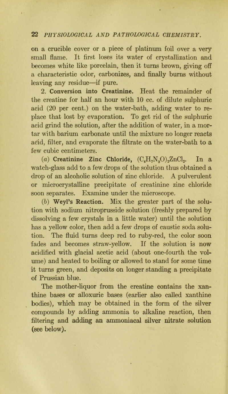 I 22 PHYSIOLOGICAL AND PATHOLOGICAL CHEMISTRY. on a crucible cover or a piece of platinum foil over a very small flame. It first loses its water of crystallization and becomes white like porcelain, then it turns brown, giving off a characteristic odor, carbonizes, and finally burns without leaving any residue—if pure. 2. Conversion into Creatinine. Heat the remainder of the creatine for half an hour with 10 cc. of dilute sulphuric acid (20 per cent.) on the water-bath, adding water to re- place that lost by evaporation. To get rid of the sulphuric acid grind the solution, after the addition of water, in a mor- tar with bariiun carbonate until the mixture no longer reacts acid, filter, and evaporate the filtrate on the water-bath to a few cubic centimeters. (а) Creatinine Zinc Chloride, (C4H7N30)2ZnCl2. In a watch-glass add to a few drops of the solution thus obtained a drop of an alcoholic solution of zinc Chloride. A pulverulent or microcrystalline precipitate of Creatinine zinc chloride soon separates. Examine under the microscope. (б) WeyPs Reaction. Mix the greater part of the solu- tion with sodium nitroprusside solution (freshly prepared by dissolving a few crystals in a little water) until the solution has a yellow color, then add a few drops of caustic soda solu- tion. The fluid turns deep red to ruby-red, the color soon fades and becomes straw-yellow. If the solution is now acidified with glacial acetic acid (about one-fourth the vol- ume) and heated to boiling or allowed to stand for some time it turns green, and deposits on longer standing a precipitate of Prussian blue. The mother-hquor from the creatine contains the xan- thine bases or alloxuric bases (earlier also called xanthine bodies), which may be obtained in the form of the silver Compounds by adding ammonia to alkahne reaction, then filtering and adding an ammoniacal silver nitrate solution (see below).