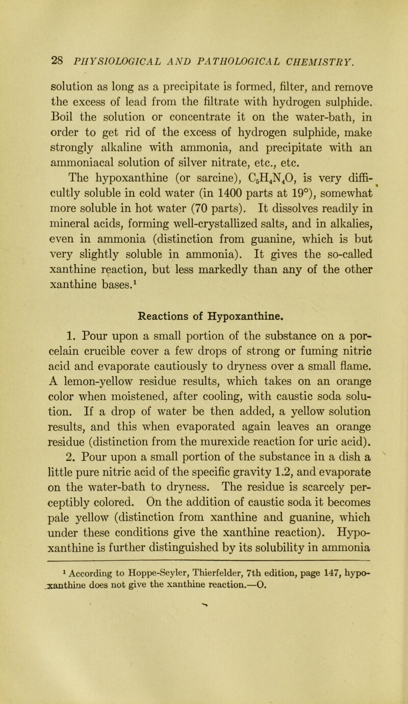 Solution as long as a precipitate is formed, filter, and remove the excess of lead from the filtrate with hydrogen sulphide. Boil the Solution or concentrate it on the water-bath, in Order to get rid of the excess of hydrogen sulphide, make strongly alkaline with ammonia, and precipitate with an ammoniacal solution of silver nitrate, etc., etc. The hypoxanthine (or sarcine), C5H4N4O, is very diffi- cultly soluble in cold water (in 1400 parts at 19°), somewhat more soluble in hot water (70 parts). It dissolves readily in mineral acids, forming well-crystallized salts, and in alkalies, even in ammonia (distinction from guanine, which is but very slightly soluble in ammonia). It gives the so-called xanthine reaction, but less markedly than any of the other xanthine bases.^ Reactions of Hypoxanthine. 1. Pour upon a small portion of the substance on a por- celain crucible cover a few drops of strong or fuming nitric acid and evaporate cautiously to dryness over a small flame. A lemon-yellow residue results, which takes on an orange color when moistened, after cooling, with caustic soda solu- tion. If a drop of water be then added, a yellow solution results, and this when evaporated again leaves an orange residue (distinction from the murexide reaction for uric acid). 2. Pour upon a small portion of the substance in a dish a '' little pure nitric acid of the specific gravity 1.2, and evaporate on the water-bath to dryness. The residue is scarcely per- ceptibly colored. On the addition of caustic soda it becomes pale yellow (distinction from xanthine and guanine, which under these conditions give the xanthine reaction). Hypo- xanthine is further distinguished by its solubility in ammonia ^ According to Hoppe-Seyler, Thierfelder, 7th edition, page 147, hypo- xanthine does not give the xanthine reaction.—O.
