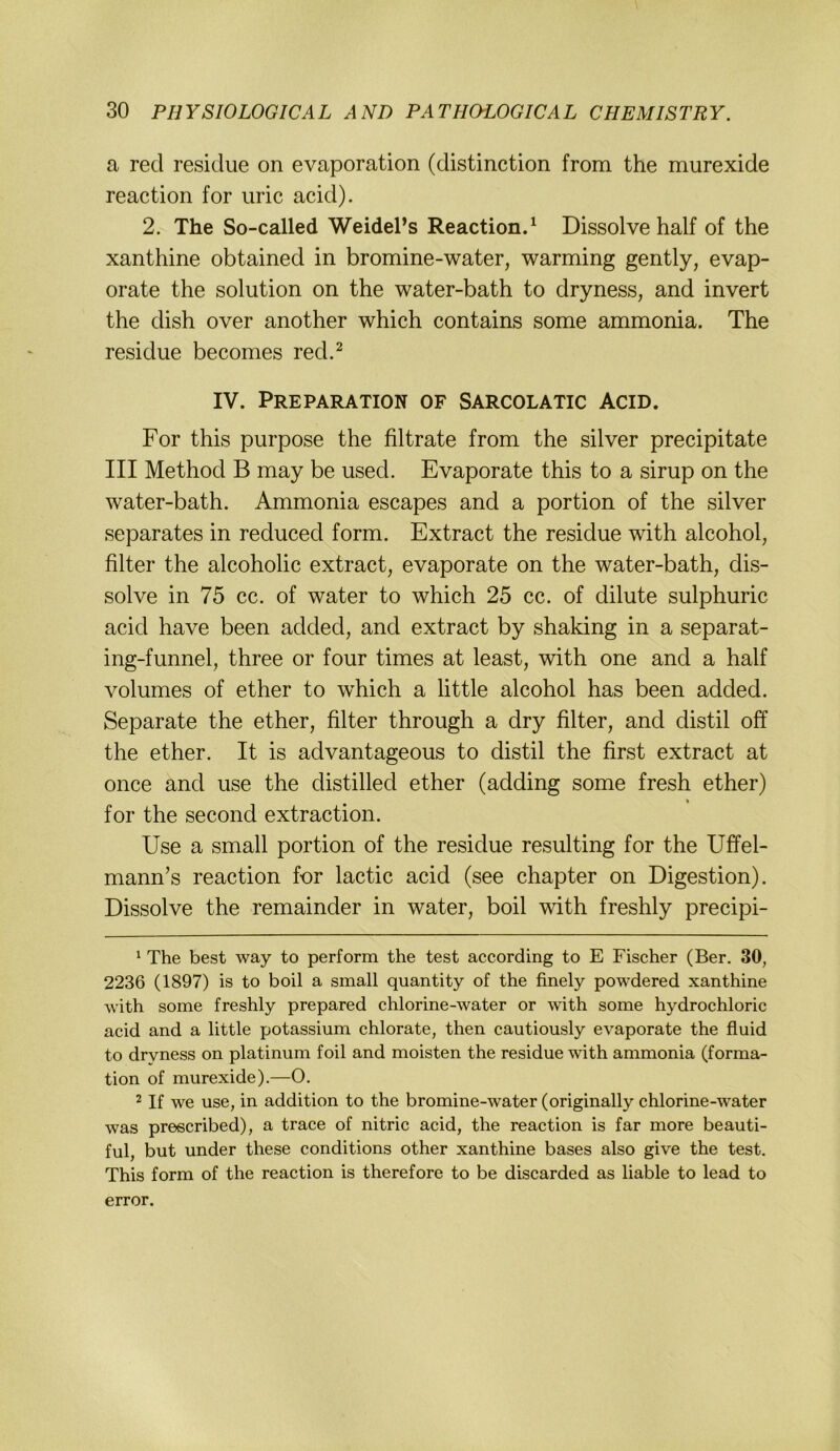 a red residue on evaporation (distinction from the murexide reaction for uric acid). 2. The So-called WeidePs Reactiond Dissolve half of the xanthine obtained in bromine-water, warming gently, evap- orate the solution on the water-bath to dryness, and invert the dish over another which contains some ammonia. The residue becomes red.^ IV. PREPARATION OF SARCOLATIC ACID. For this purpose the filtrate from the silver precipitate III Method B may be used. Evaporate this to a sirup on the water-bath. Ammonia escapes and a portion of the silver separates in reduced form. Extract the residue with alcohol, filter the alcoholic extract, evaporate on the water-bath, dis- solve in 75 cc. of water to which 25 cc. of dilute sulphuric acid have been added, and extract by shaking in a separat- ing-funnel, three or four times at least, with one and a half volumes of ether to which a little alcohol has been added. Separate the ether, filter through a dry filter, and distil off the ether. It is advantageous to distil the first extract at once and use the distilled ether (adding some fresh ether) % for the second extraction. Use a small portion of the residue resulting for the Uffel- mann’s reaction for lactic acid (see chapter on Digestion). Dissolve the remainder in water, boil with freshly precipi- ^ The best way to perform the test according to E Fischer (Ber. 30, 2236 (1897) is to boil a small quantity of the finely powdered xanthine with some freshly prepared chlorine-water or with some hydrochloric acid and a little potassium chlorate, then cautiously evaporate the fluid to dryness on platinum foil and moisten the residue wdth ammonia (forma- tion of murexide).—O. ^ If we use, in addition to the bromine-water (originally chlorine-water was prescribed), a trace of nitric acid, the reaction is far more beauti- ful, but under these conditions other xanthine bases also give the test. This form of the reaction is therefore to be discarded as liable to lead to error.