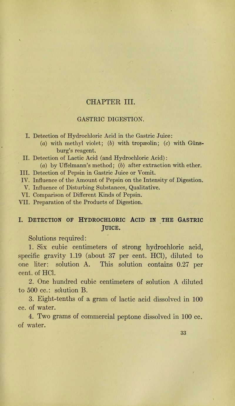 CHAPTER III. GASTRIC DIGESTION. I. Detection of Hydrochloric Acid in the Gastric Juice: (a) with methyl violet; (6) with tropseolin; (c) with Güns- burg’s reagent. II. Detection of Lactic Acid (and Hydrochloric Acid): (a) by Uffelmann’s method; (b) after extraction with ether. III. Detection of Pepsin in Gastric Juice or Vomit. IV. Influence of the Amount of Pepsin on the Intensity of Digestion. V. Influence of Disturbing Substances, Qualitative. VI. Comparison of Different Kinds of Pepsin. VII. Preparation of the Products of Digestion. I. DETECTION OF HYDROCHLORIC ACID IN THE GASTRIC JUICE. Solutions required: 1. Six cubic centimeters of strong hydrochloric acid, specific gravity 1.19 (about 37 per cent. HCl), diluted to one liter: solution A. This solution contains 0.27 per Cent, of HCl. 2. One hundred cubic centimeters of solution A diluted to 500 cc.; so\ution B. 3. Eight-tenths of a gram of lactic acid dissolved in 100 cc. of water. 4. Two grams of commercial peptone dissolved in 100 cc. of water.