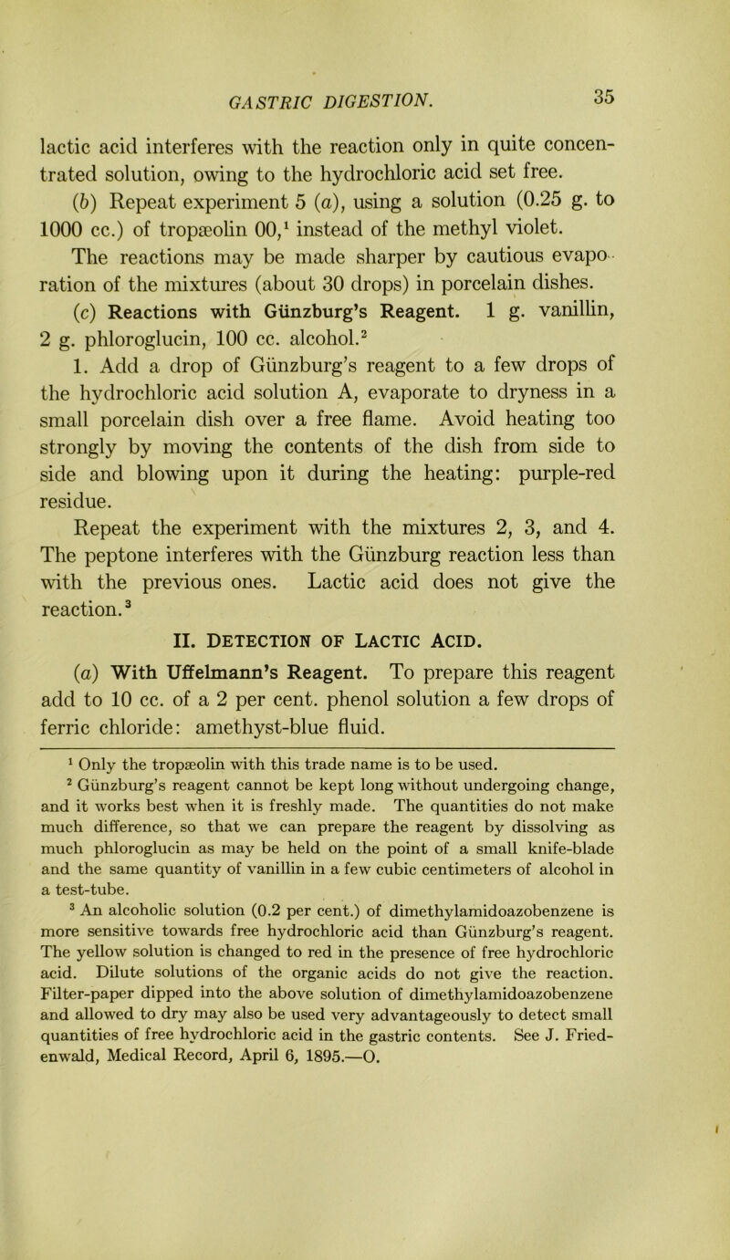 lactic acid interferes with the reaction only in quite concen- trated solution, owing to the hydrochloric acid set free. (6) Repeat experiment 5 (a), using a solution (0.25 g. to 1000 cc.) of tropseolin 00/ instead of the methyl violet. The reactions may be made sharper by cautious evapo ration of the niixtures (about 30 drops) in porcelain dishes. (c) Reactions with Günzburg’s Reagent. 1 g. vanilhn, 2 g. phloroglucin, 100 cc. alcohol.^ 1. Add a drop of Günzburg’s reagent to a few drops of the hydrochloric acid solution A, evaporate to dryness in a small porcelain dish over a free flame. Avoid heating too strongly by moving the contents of the dish from side to side and blowing upon it during the heating: purple-red residue. Repeat the experiment with the mixtures 2, S, and 4. The peptone interferes with the Günzburg reaction less than with the previous ones. Lactic acid does not give the reaction. ^ II. DETECTION OF LACTIC ACID. (a) With Uffehnann’s Reagent. To prepare this reagent add to 10 cc. of a 2 per cent. phenol solution a few drops of ferric chloride: amethyst-blue fluid. ^ Only the tropseolin with this trade name is to be used. ^ Günzburg’s reagent cannot be kept long without undergoing change, and it works best when it is freshly made. The quantities do not make much difference, so that we can prepare the reagent by dissolving as much phloroglucin as may be held on the point of a small knife-blade and the same quantity of Vanillin in a few cubic centimeters of alcohol in a test-tube. ^ An alcoholic solution (0.2 per cent.) of dimethylamidoazobenzene is more sensitive towards free hydrochloric acid than Günzburg’s reagent. The yellow solution is changed to red in the presence of free hydrochloric acid. Dilute Solutions of the organic acids do not give the reaction. Filter-paper dipped into the above solution of dimethylamidoazobenzene and allowed to dry may also be used very advantageously to detect small quantities of free hydrochloric acid in the gastric contents. See J. Fried- enwald, Medical Record, April 6, 1895.—O.