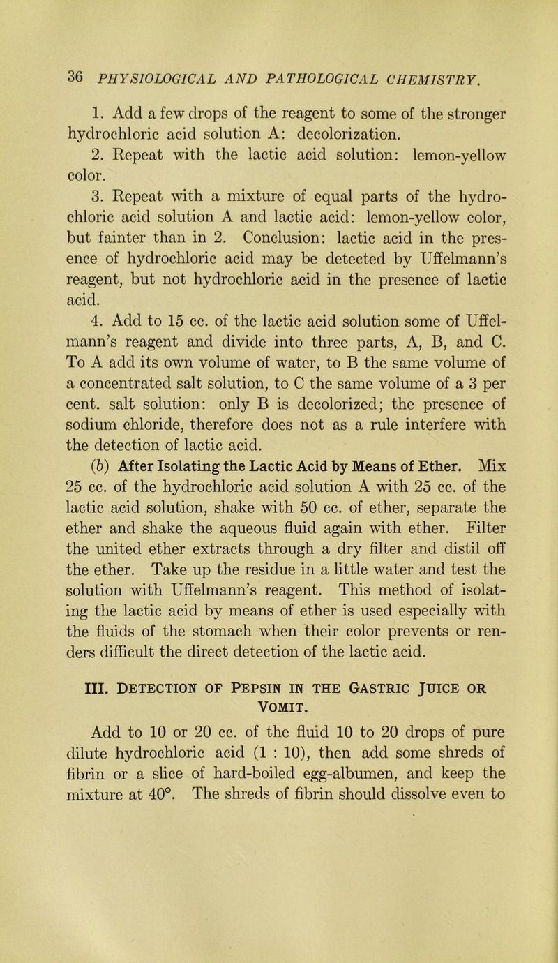 1. Add a few drops of the reagent to some of the stronger hydrochloric acid solution A: decolorization. 2. Repeat with the lactic acid solution; lemon-yellow color. 3. Repeat with a mixture of equal parts of the hydro- chloric acid solution A and lactic acid: lemon-yellow color, but fainter than in 2. Conclusion: lactic acid in the pres- ence of hydrochloric acid may be detected by Uffelmann’s reagent, but not hydrochloric acid in the presence of lactic acid. 4. Add to 15 cc. of the lactic acid solution some of Uffel- mann’s reagent and divide into three parts, A, B, and C. To A add its own volume of water, to B the same volume of a concentrated salt solution, to C the same volume of a 3 per Cent, salt solution: only B is decolorized; the presence of sodium Chloride, therefore does not as a rule interfere with the detection of lactic acid. (5) After Isolating the Lactic Acid by Means of Ether. Mix 25 cc. of the hydrochloric acid solution A with 25 cc. of the lactic acid solution, shake with 50 cc. of ether, separate the ether and shake the aqueous fluid again with ether. Filter the United ether extracts through a dry Alter and distil off the ether. Take up the residue in a little water and test the solution with Uffelmann's reagent. This method of isolat- ing the lactic acid by means of ether is used especially with the fluids of the stomach when their color prevents or ren- ders difficult the direct detection of the lactic acid. III. DETECTION OF PEPSIN IN THE GASTRIC JUICE OR VOMIT. Add to 10 or 20 cc. of the fluid 10 to 20 drops of pure dilute hydrochloric acid (1 : 10), then add some shreds of fibrin or a slice of hard-boiled egg-albumen, and keep the mixture at 40°. The shreds of fibrin should dissolve even to