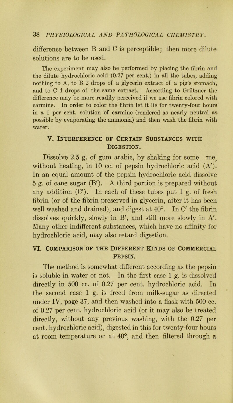 difference • between B and C is perceptible; then more dilute Solutions are to be used. The experiment may also be performed by placing the fibrin and the dilute hydrochloric acid (0.27 per cent.) in all the tubes, adding nothing to A, to B 2 drops of a glycerin extract of a pig’s stomach, and to C 4 drops of the same extract. According to Grützner the difference may be more readily perceived if we use fibrin colored \vith carmine. In Order to color the fibrin let it lie for twenty-four hours in a 1 per cent. solution of carmine (rendered as nearly neutral as possible by evaporating the ammonia) and then wash the fibrin with water. V. INTERFERENCE OF CERTAIN SUBSTANCES WITH DIGESTION. Dissolve 2.5 g. of gum arabic, by shaking for some without heating, in 10 cc. of pepsin hydrochloric acid (A'). In an equal amount of the pepsin hydrochloric acid dissolve 5 g. of cane sugar (B'). A third portion is prepared without any addition (C')- In each of these tubes put 1 g. of fresh fibrin (or of the fibrin preserved in glycerin, after it has been well washed and drained), and digest at 40°. In C' the fibrin dissolves quickly, slowly in B', and still more slowly in A!. Many other indifferent substances, which have no affinity for hydrochloric acid, may also retard digestion. VI. COMPARISON OF THE DIFFERENT KINDS OF COMMERCIAL Pepsin. The method is somewhat different according as the pepsin is soluble in water or not. In the first case 1 g. is dissolved directly in 500 cc. of 0.27 per cent. hydrochloric acid. In the second case 1 g. is freed from milk-sugar as directed under IV, page 37, and then washed into a flask with 500 cc. of 0.27 per cent. hydrochloric acid (or it may also be treated directly, without any previous washing, with the 0.27 per Cent, hydrochloric acid), digested in this for twenty-four hours at room temperature or at 40°, and then filtered through a