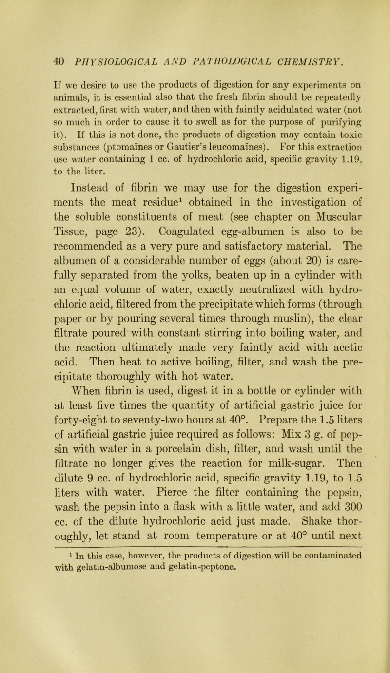If we desire to use tlie products of digestion for any experiments on animals, it is essential also that the fresh fibrin should be repeatedly extracted, first \vith water, and then with faintly acidulated water (not so much in order to cause it to swell as for the purpose of purifying it). If this is not done, the products of digestion may contain toxic substances (ptomaines or Gautier’s leucomaines). For this extraction use water containing 1 cc. of hydrochloric acid, specific gravity 1.19, to the liter. Instead of fibrin we may use for the digestion experi- ments the meat residue^ obtained in the investigation of the soluble constituents of meat (see chapter on Muscular Tissue, page 23). Coagulated egg-albumen is also to be recommended as a very pure and satisfactory material. The albumen of a considerable number of eggs (about 20) is care- fully separated from the yolks, beaten up in a cylinder with an equal volume of water, exactly neutralized with hydro- chloric acid, filtered from the precipitate which forms (through paper or by pouring several times through muslin), the clear filtrate poured with constant stirring into boiling water, and the reaction ultimately made very faintly acid with acetic acid. Then heat to active boiling, filter, and wash the pre- cipitate thoroughly with hot water. When fibrin is used, digest it in a bottle or cyhnder with at least five times the quantity of artificial gastric juice for forty-eight to seventy-two hours at 40°. Prepare the 1.5 hters of artificial gastric juice required as follows: Mix 3 g. of pep- sin with water in a porcelain dish, filter, and wash until the filtrate no longer gives the reaction for milk-sugar. Then dilute 9 cc. of hydrochloric acid, specific gravity 1.19, to 1.5 liters with water. Pierce the filter containing the pepsin, wash the pepsin into a flask with a little water, and add 300 cc. of the dilute hydrochloric acid just made. Shake thor- oughly, let stand at room temperature or at 40° until next ^ In this case, however, the products of digestion will be contaminated with gelatin-albumose and gelatin-peptone.