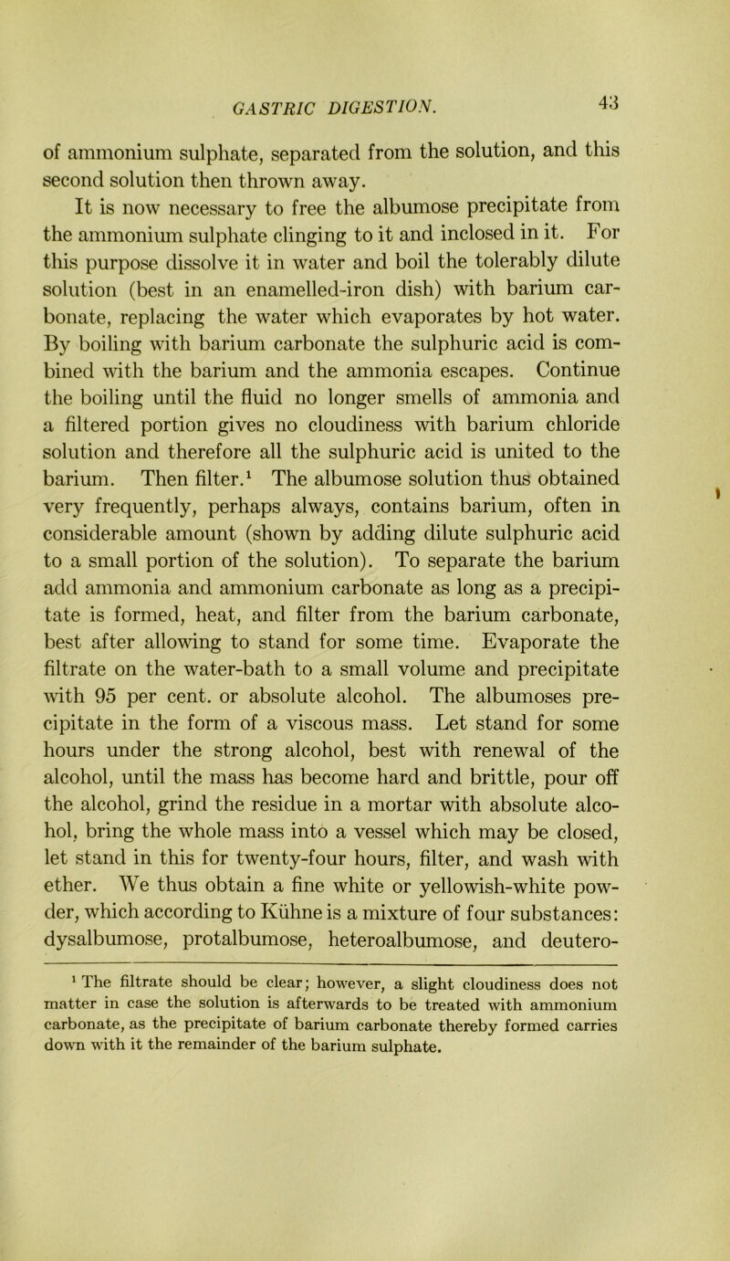 of ammonium sulphate, separated from the solution, and this second solution then thrown away. It is now necessary to free the albumose precipitate from the ammonium sulphate clinging to it and inclosed in it. For this purpose dissolve it in water and boil the tolerably dilute solution (best in an enamelled-iron dish) with barium car- bonate, replacing the water which evaporates by hot water. By boiling with barium carbonate the sulphuric acid is com- bined with the barium and the ammonia escapes. Continue the boiling until the fluid no longer smells of ammonia and a filtered portion gives no cloudiness with barium chloride solution and therefore all the sulphuric acid is united to the barium. Then Alter.^ The albumose solution thus obtained very frequently, perhaps always, contains barium, often in considerable amount (shown by adding dilute sulphuric acid to a small portion of the solution). To separate the barium add ammonia and ammonium carbonate as long as a precipi- tate is formed, heat, and Alter from the barium carbonate, best after allowing to stand for some time. Evaporate the filtrate on the water-bath to a small volume and precipitate ^vith 95 per cent. or absolute alcohol. The albumoses pre- cipitate in the form of a viscous mass. Let stand for some hours under the strong alcohol, best with renewal of the alcohol, until the mass has become hard and brittle, pour off the alcohol, grind the residue in a mortar with absolute alco- hol, bring the whole mass into a vessel which may be closed, let stand in this for twenty-four hours, Alter, and wash with ether. We thus obtain a flne white or yellowish-white pow- der, which according to Kühne is a mixture of four substances: dysalbumose, protalbumose, heteroalbumose, and deutero- ' The filtrate should be clear; however, a slight cloudiness does not matter in case the solution is afterwards to be treated with ammonium carbonate, as the precipitate of barium carbonate thereby formed carries down with it the remainder of the barium sulphate.