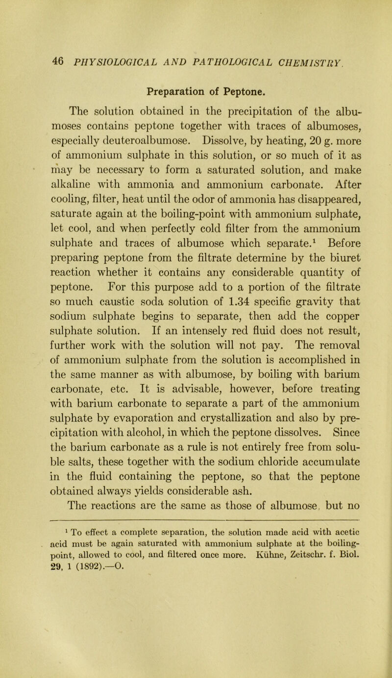 Preparation of Peptone. The Solution obtained in the precipitation of the albu- moses contains peptone together with traces of albumoses, especially deuteroalbumose. Dissolve, by heating, 20 g. more of ammonium sulphate in this solution, or so much of it as may be necessary to form a saturated solution, and make alkaline with ammonia and ammonium carbonate. After cooling, filter, heat until the odor of ammonia has disappeared, saturate again at the boiling-point with ammonium sulphate, let cool, and when perfectly cold filter from the ammonium sulphate and traces of albumose which separate.^ Before preparing peptone from the filtrate determine by the biuret reaction whether it contains any considerable quantity of peptone. For this purpose add to a portion of the filtrate so much caustic soda solution of 1.34 specific gravity that sodium sulphate begins to separate, then add the copper sulphate solution. If an intensely red fluid does not result, further work with the solution will not pay. The removal of ammonium sulphate from the solution is accomplished in the same manner as with albumose, by boiling with barium carbonate, etc. It is advisable, however, before treating with barium carbonate to separate a part of the ammonium sulphate by evaporation and crystallization and also by pre- cipitation with alcohol, in which the peptone dissolves. Since the barium carbonate as a rule is not entirely free from solu- ble salts, these together with the sodium chloride accumulate in the fluid containing the peptone, so that the peptone obtained always yields considerable ash. The reactions are the same as those of albumose, but no ^ To effect a complete Separation, the solution made acid with acetic acid must be again saturated with ammonium sulphate at the boiling- point, allowed to cool, and filtered once more. Kühne, Zeitsclir. f. Biol. 29, 1 (1892).—O.