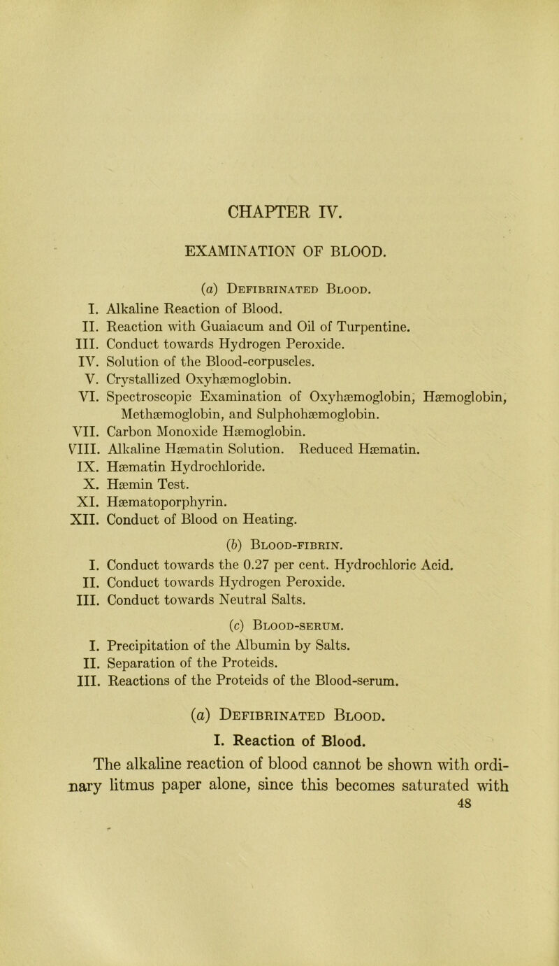 CHAPTER IV. EXAMINATION OF BLOOD. (a) Defibrinated Blood. I. Alkaline Reaction of Blood. II. Reaction with Guaiacum and Oil of Turpentine. III. Conduct towards Hydrogen Peroxide. IV. Solution of the Blood-corpuscles. V. Crystallized Oxyhsemoglobin. VI. Spectroscopic Examination of Oxyhsemoglobin, Hsemoglobin, Methsemoglobin, and Sulphohsemoglobin. VII. Carbon Monoxide Hsemoglobin. V^III. Alkaline Hsematin Solution. Reduced Hsematin. IX. Hsematin Hydrochloride. X. Hsemin Test. XI. Hsematoporphyrin. XII. Conduct of Blood on Heating. (6) Blood-fibrin. I. Conduct towards the 0.27 per cent. Hydrocliloric Acid. II. Conduct towards Hydrogen Peroxide. III. Conduct towards Neutral Salts. (c) Blood-serum. I. Precipitation of the Albumin by Salts. II. Separation of the Proteids. III. Reactions of the Proteids of the Blood-serum. (a) Defibrinated Blood. I. Reaction of Blood. The alkaline reaction of blood cannot be shown with ordi- nary litmus paper alone, since this becomes saturated with