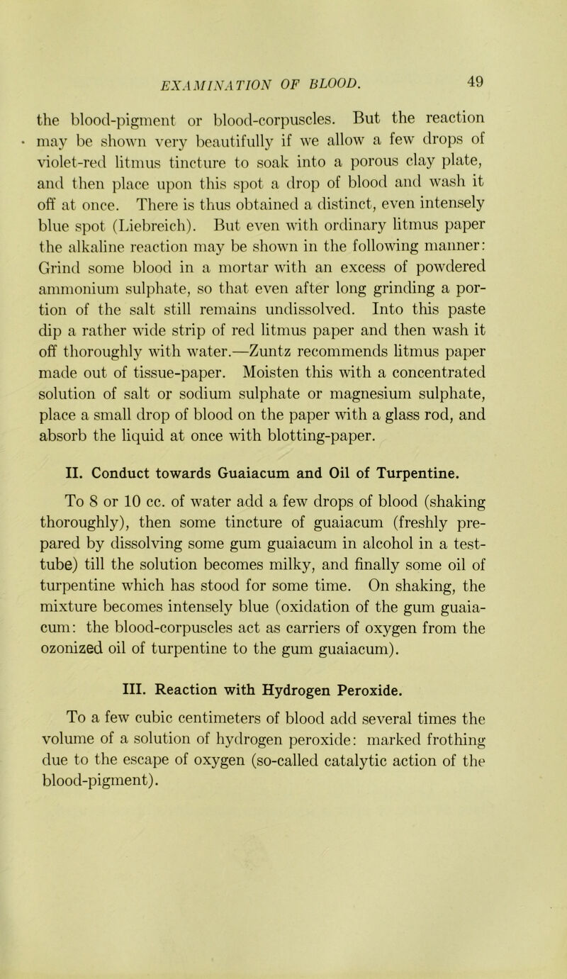 the blood-pigment or blood-corpuscles. But the reaction • may be shown very beautifully if we allow a few drops of violet-red litnius tincture to soak into a porous clay plate, aiul then place iipon this spot a drop of blood and wash it off at once. There is thus obtained a distinct, even intensely blue spot (Liebreich). But even with ordinary litmus paper the alkaline reaction may be shown in the following nianner: Grind soine blood in a mortar with an excess of powdered ammonium sulphate, so that even after long grinding a por- tion of the salt still remains undissolved. Into this paste dip a rather wide strip of red litmus paper and then wash it off thoroughly with water.—Zuntz recommends litmus paper made out of tissue-paper. Moisten this with a concentrated Solution of salt or sodium sulphate or magnesium sulphate, place a small drop of blood on the paper with a glass rod, and absorb the liquid at once with blotting-paper. II. Conduct towards Guaiacum and Oil of Turpentine. To 8 or 10 cc. of water adcl a few drops of blood (shaking thoroughly), then some tincture of guaiacum (freshly pre- pared by dissolving some gum guaiacum in alcohol in a test- tube) tili the Solution becomes milky, and finally some oil of turpentine which has stood for some time. On shaking, the mixture becomes intensely blue (oxidation of the gum guaia- cum; the blood-corpuscles act as carriers of oxygen from the ozonized oil of turpentine to the gum guaiacum). III. Reaction with Hydrogen Peroxide. To a few cubic centimeters of blood adcl several times the volume of a solution of hydrogen peroxide: marked frothing due to the escape of oxygen (so-called catalytic action of the blood-pigment).
