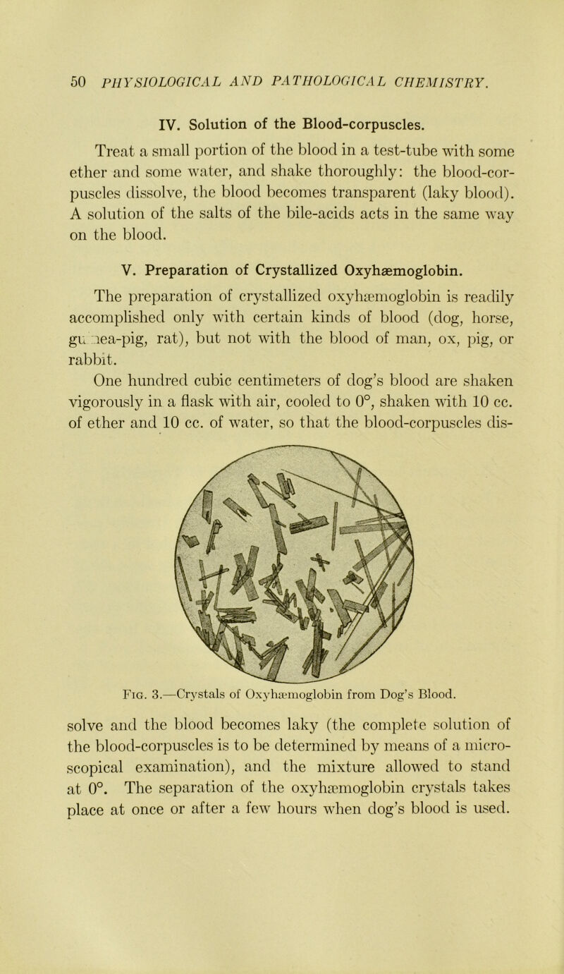 IV. Solution of the Blood-corpuscles. Treat a small portion of the blood in a test-tube with some ether and some water, and shake thoroughly: the blood-cor- puscles dissolve, the blood becomes transparent (laky blood). A Solution of the salts of the bile-acids acts in the same way on the blood. V. Preparation of Crystallized Oxyhaemoglobin. The preparation of crystallized oxyhaemoglobin is readily accomplished only with certain kinds of blood (dog, horse, gu nea-pig, rat), but not with the blood of man, ox, pig, or rabbit. One hundred cubic centimeters of dog’s blood are shaken vigorously in a flask with air, cooled to 0°, shaken with 10 cc. of ether and 10 cc. of water, so that the blood-corpuscles dis- Fig. 3.—Crystals of Oxyhirmoglobin from Dog’s Blood. solve and the blood becomes laky (the complete solution of the blood-corpuscles is to be determined by means of a micro- scopical examination), and the mixture allowed to stand at 0°. The Separation of the oxyhaemoglobin crystals takes place at once or after a few hours when dog’s blood is used.
