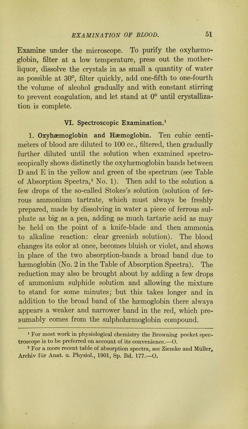 Examine under the microscope. To purify the oxyhsemo- globin, filter at a low temperature, press out the mother- liquor, dissolve the crystals in as small a quantity of water as possible at 30°, filter quickly, add one-fifth to one-fourth the volume of alcohol gradually and with constant stirring to prevent coagulation, and let stand at 0° until crystalhza- tion is complete. VI. Spectroscopic Examination.^ 1. Oxyhaemoglobin and Haemoglobin. Ten cubic centi- meters of blood are diluted to 100 cc., filtered, then gradually further diluted until the solution when examined spectro- scopically shows distinctly the oxyhaemoglobin bands between D and E in the yellow and green of the spectrum (see Table of Absorption Spectra,^ No. 1). Then add to the solution a few drops of the so-called Stokes’s solution (solution of fer- rous ammonium tartrate, which must always be freshly prepared, made by dissolving in water a piece of ferrous sul- phate as big as a pea, adding as much tartaric acid as may be held on the point of a knife-blade and then ammonia to alkaline reaction: clear greenish solution). The blood ehanges its color at once, becomes bluish or violet, and shows in place of the two absorption-bands a broad band due to haemoglobin (No. 2 in the Table of Absorption Spectra). The reduction may also be brought about by adding a few drops of ammonium sulphide solution and allowing the mixture to stand for some minutes; but this takes longer and in addition to the broad band of the haemoglobin there always appears a weaker and narrower band in the red, which pre- sumably comes from the sulphohaemoglobin compound. ^ For most work in physiological chemistry the Browning pocket spec- troscope is to be preferred on account of its convenience.—O. ^ For a more recent table of absorption spectra, see Ziemke and Müller, Archiv für Anat. u. Physiol,, 1901, Sp. Bd. 177.—O.