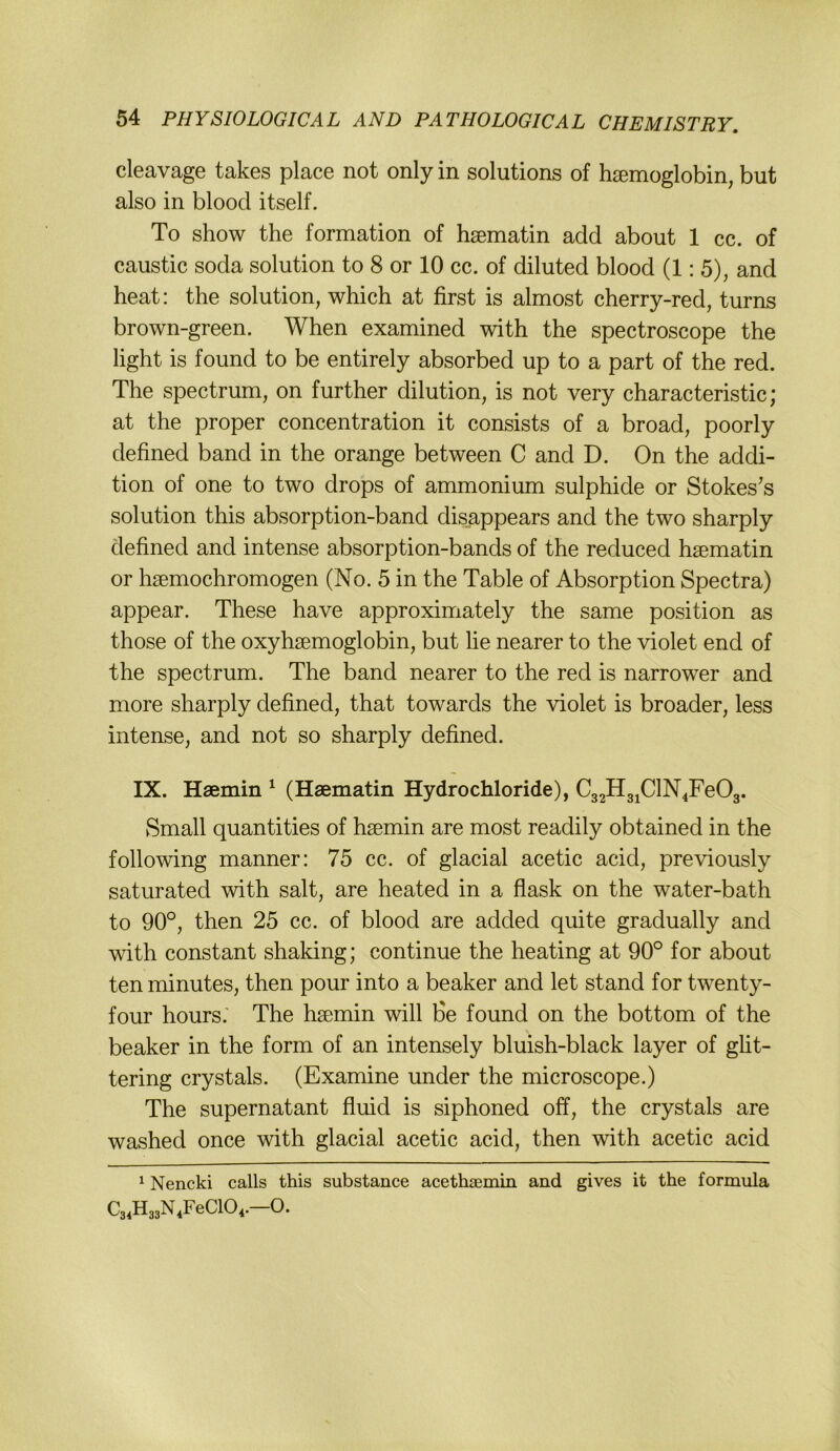 cleavage takes place not only in Solutions of h^emoglobin, but also in blood itself. To Show the formation of hsematin add about 1 cc. of caustic soda solution to 8 or 10 cc. of diluted blood (1:5), and heat: the solution, which at first is almost cherry-red, turns brown-green. When examined with the spectroscope the light is found to be entirely absorbed up to a part of the red. The Spectrum, on further dilution, is not very characteristic; at the proper concentration it consists of a broad, poorly defined band in the orange between C and D. On the addi- tion of one to two drops of ammonium sulphide or Stokes’s solution this absorption-band dis_appears and the two sharply defined and intense absorption-bands of the reduced hsematin or hsemochromogen (No. 5 in the Table of Absorption Spectra) appear. These have approximately the same position as those of the oxyhsemoglobin, but lie nearer to the violet end of the Spectrum. The band nearer to the red is narrower and more sharply defined, that towards the violet is broader, less intense, and not so sharply defined. IX. Haemin ^ (Haematin Hydrochloride), C32HgjClN4Fe03. Small quantities of hsemin are most readily obtained in the following manner: 75 cc. of glacial acetic acid, previously saturated with salt, are heated in a flask on the water-bath to 90°, then 25 cc. of blood are added quite gradually and with constant shaking; continue the heating at 90° for about ten minutes, then pour into a beaker and let stand for twenty- four hours.' The hsemin will fie found on the bottom of the beaker in the form of an intensely bluish-black layer of ght- tering crystals. (Examine under the microscope.) The supernatant fluid is siphoned off, the crystals are washed once with glacial acetic acid, then with acetic acid ^ Nencki calls this substance acethiEmin and gives it the formula C34H33N4FeC104.—O.