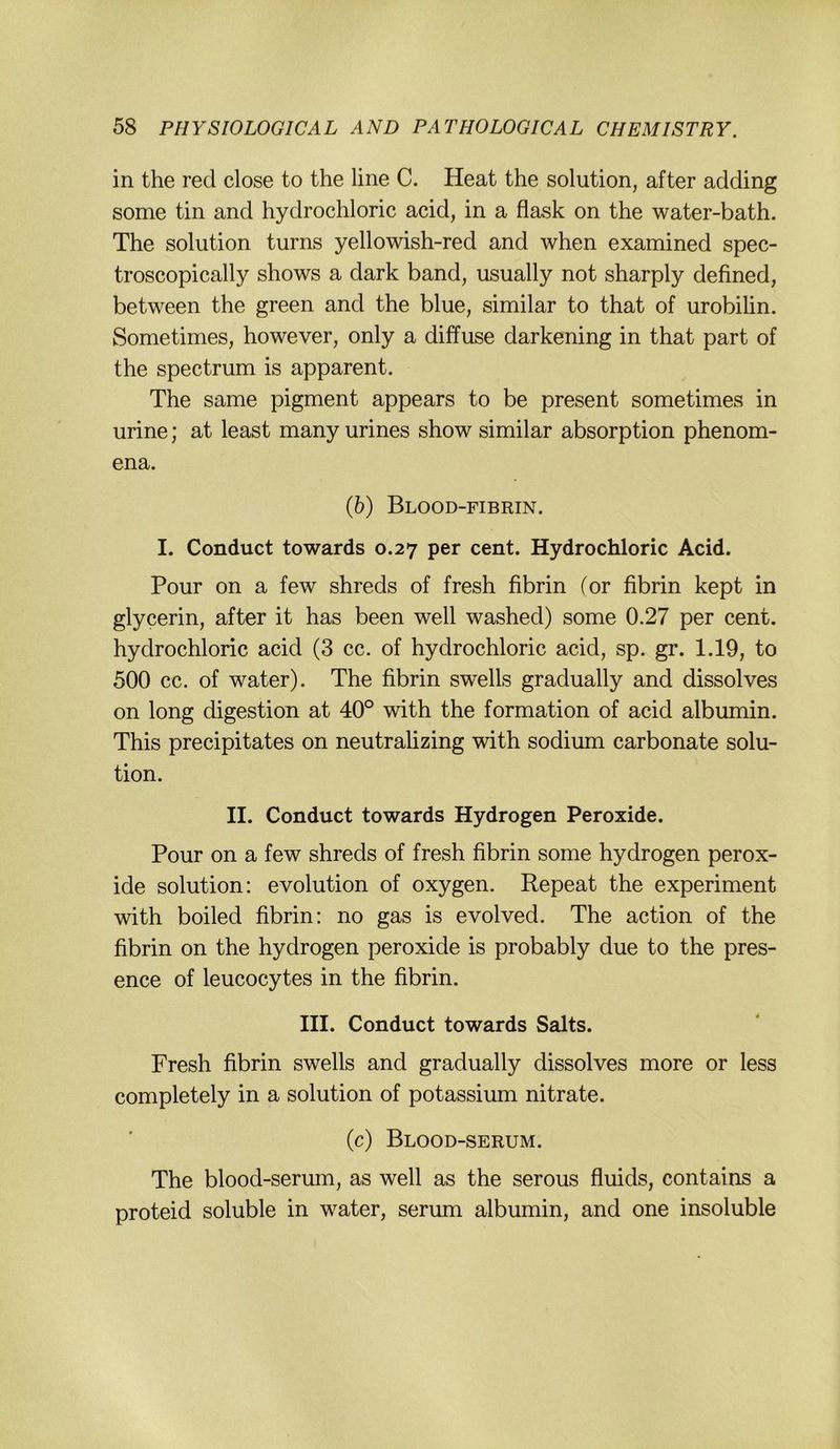 in the red dose to the line C. Heat the solution, after adding some tin and hydrochloric acid, in a flask on the water-bath. The solution turns yellowish-red and when examined spec- troscopically shows a dark band, usually not sharply defined, between the green and the blue, similar to that of urobihn. Sometimes, however, only a diffuse darkening in that part of the Spectrum is apparent. The same pigment appears to be present sometimes in urine; at least many urines show similar absorption phenom- ena. (5) Blood-fibrin. I. Conduct towards 0.27 per cent. Hydrochloric Acid. Pour on a few shreds of fresh fibrin (or fibrin kept in glycerin, after it has been well washed) some 0.27 per cent. hydrochloric acid (3 cc. of hydrochloric acid, sp. gr. 1.19, to 500 cc. of water). The fibrin swells gradually and dissolves on long digestion at 40° with the formation of acid albumin. This precipitates on neutralizing with sodium carbonate solu- tion. II. Conduct towards Hydrogen Peroxide. Pour on a few shreds of fresh fibrin some hydrogen perox- ide solution: evolution of oxygen. Repeat the experiment with boiled fibrin: no gas is evolved. The action of the fibrin on the hydrogen peroxide is probably due to the pres- ence of leucocytes in the fibrin. III. Conduct towards Salts. Fresh fibrin swells and gradually dissolves more or less completely in a solution of potassium nitrate. (c) Blood-serum. The blood-serum, as well as the serous fluids, contains a proteid soluble in water, serum albumin, and one insoluble