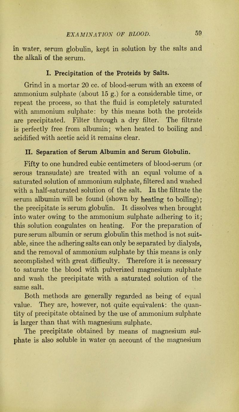 in water, serum globulin, kept in solution by the salts and the alkali of the serum. I. Precipitation of the Proteids by Salts. Grind in a mortar 20 cc. of blood-serum with an excess of ammonium sulphate (about 15 g.) for a considerable time, or repeat the process, so that the fluid is completely saturated with ammonium sulphate: by this means both the proteids are precipitated. Filter through a dry Alter. The filtrate is perfectly free from albumin; when heated to boiling and acidified with acetic acid it remains clear. II. Separation of Serum Albumin and Serum Globulin. Fifty to one hundred cubic centimeters of blood-serum (or serous transudate) are treated with an equal volume of a saturated solution of ammonium sulphate, filtered and washed wdth a half-saturated solution of the salt. In the filtrate the serum albumin will be found (shown by heating to boiling); the precipitate is serum globulin. It dissolves when brought into water owing to the ammonium sulphate adhering to it; this solution coagulates on heating. For the preparation of pure serum albumin or serum globulin this method is not suit- able, since the adhering salts can only be separated by dialysis, and the removal of ammonium sulphate by this means is only accompüshed with great difficulty. Therefore it is necessary to saturate the blood with pulverized magnesium sulphate and wash the precipitate with a saturated solution of the same salt. Both methods are generally regarded as being of equal value. They are, however, not quite equivalent: the quan- tity of precipitate obtained by the use of ammonium sulphate is larger than that with magnesium sulphate. The precipitate obtained by means of magnesium sul- phate is also soluble in water on account of the magnesium