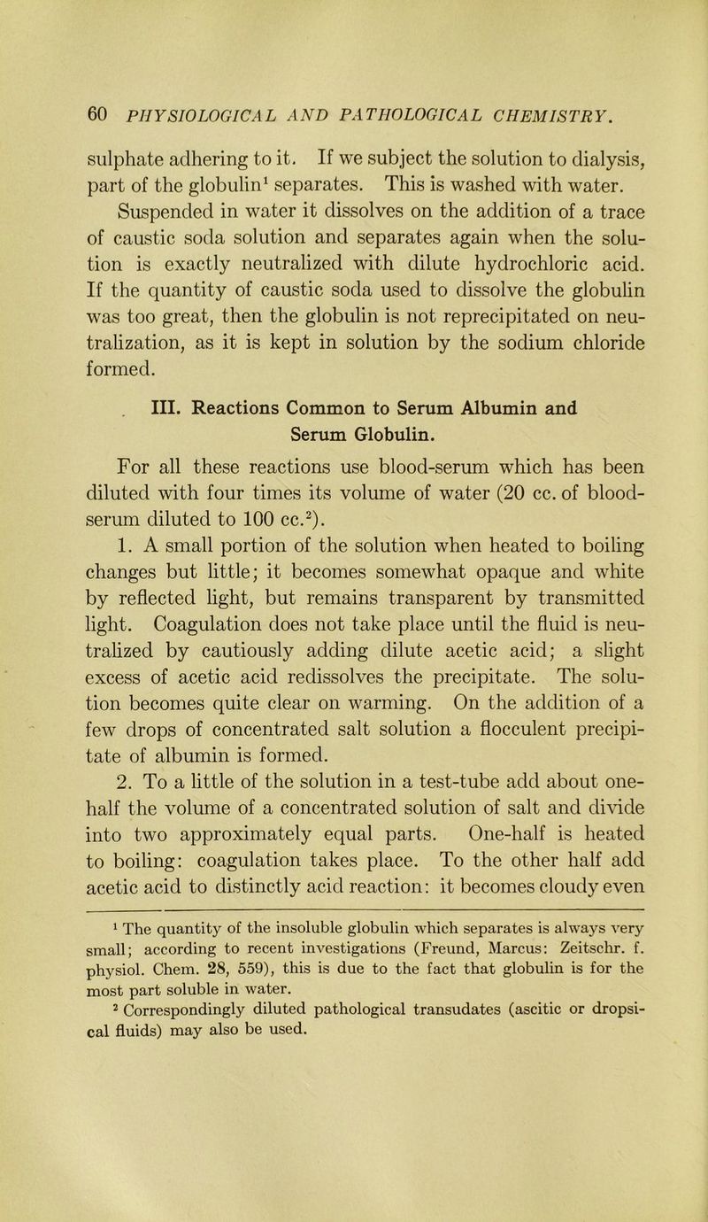 sulphate aclhering to it. If we subject the solution to dialysis, pari of the globulin^ separates. This is washed with water. Suspended in water it dissolves on the addition of a trace of caustic soda solution and separates again when the solu- tion is exactly neutralized with dilute hydrochloric acid. If the quantity of caustic soda used to dissolve the globulin was too great, then the globulin is not reprecipitated on neu- tralization, as it is kept in solution by the sodium Chloride forme d. III. Reactions Common to Serum Albumin and Serum Globulin. For all these reactions use blood-serum which has been diluted with four times its volume of water (20 cc. of blood- serum diluted to 100 cc.^). 1. A small portion of the solution when heated to boiling changes but little; it becomes somewhat opaque and white by reflected light, but remains transparent by transmitted light. Coagulation does not take place until the fluid is neu- trahzed by cautiously adding dilute acetic acid; a slight excess of acetic acid redissolves the precipitate. The solu- tion becomes quite clear on warming. On the addition of a few drops of concentrated salt solution a flocculent precipi- tate of albumin is formed. 2. To a little of the solution in a test-tube add about one- half the volume of a concentrated solution of salt and di\dde into two approximately equal parts. One-half is heated to boiling: coagulation takes place. To the other half add acetic acid to distinctly acid reaction: it becomes cloudy even ^ The quantity of the insoluble globulin which separates is always very small; according to recent investigations (Freund, Marcus: Zeitschr. f. physiol. Chem. 28, 559), this is due to the fact that globulin is for the most part soluble in water. 2 Correspondingly diluted pathological transudates (ascitic or dropsi- cal fluids) may also be used.