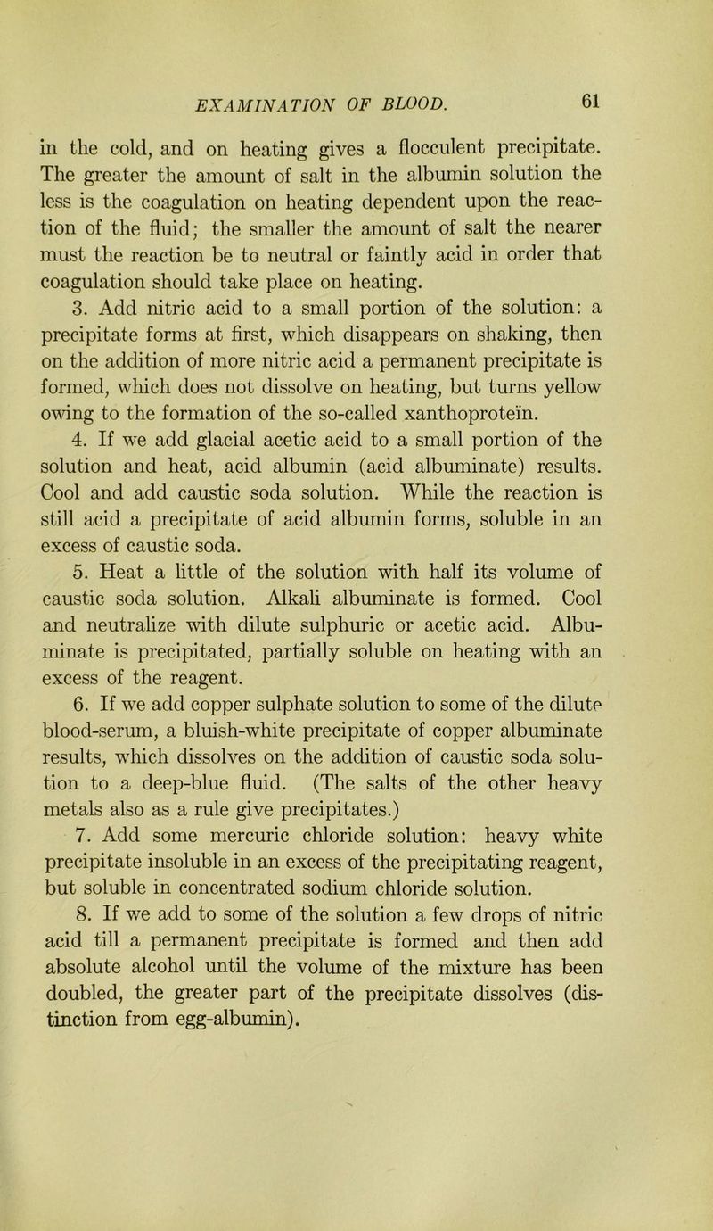 in tlie cold, and on heating gives a flocculent precipitate. The greater the amount of salt in the albumin solution the less is the coagulation on heating dependent upon the reac- tion of the fluid; the smaller the amount of salt the nearer must the reaction be to neutral or faintly acid in order that coagulation should take place on heating. 3. Add nitric acid to a small portion of the solution: a precipitate forms at first, which disappears on shaking, then on the addition of more nitric acid a permanent precipitate is formed, which does not dissolve on heating, but turns yellow owing to the formation of the so-called Xanthoprotein. 4. If we add glacial acetic acid to a small portion of the solution and heat, acid albumin (acid albuminate) results. Cool and add caustic soda solution. While the reaction is still acid a precipitate of acid albumin forms, soluble in an excess of caustic soda. 5. Heat a little of the solution with half its volume of caustic soda solution. Alkah albuminate is formed. Cool and neutralize with dilute sulphuric or acetic acid. Albu- minate is precipitated, partially soluble on heating with an excess of the reagent. 6. If we add copper sulphate solution to some of the dilute blood-serum, a bluish-white precipitate of copper albuminate results, which dissolves on the addition of caustic soda solu- tion to a deep-blue fluid. (The salts of the other heavy metals also as a rule give precipitates.) 7. Add some mercuric chloride solution: heavy white precipitate insoluble in an excess of the precipitating reagent, but soluble in concentrated sodium chloride solution. 8. If we add to some of the solution a few drops of nitric acid tili a permanent precipitate is formed and then add absolute alcohol until the volume of the mixture has been doubled, the greater part of the precipitate dissolves (dis- tinction from egg-albumin).