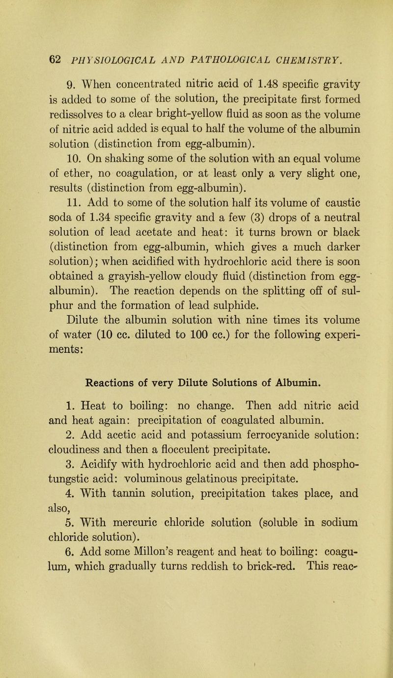 9. When concentrated nitric acid of 1.48 specific gravity is added to some of the solution, the precipitate first formed redissolves to a clear bright-yellow fluid as soon as the volume of nitric acid added is equal to half the volume of the albumin solution (distinction from egg-albumin). 10. On shaking some of the solution with an equal volume of ether, no coagulation, or at least only a very shght one, results (distinction from egg-albumin). 11. Add to some of the solution half its volume of caustic soda of 1.34 specific gravi ty and a few (3) drops of a neutral solution of lead acetate and heat: it turns brown or black (distinction from egg-albumin, which gives a much darker solution); when acidified with hydrochloric acid there is soon obtained a grayish-yellow cloudy fluid (distinction from egg- albumin). The reaction depends on the Splitting off of sul- phur and the formation of lead sulphide. Dilute the albumin solution with nine times its volimie of water (10 cc. diluted to 100 cc.) for the following experi- ments: Reactions of very Dilute Solutions of Albumin. 1. Heat to boiling: no change. Then add nitric acid and heat again: precipitation of coagulated albumin. 2. Add acetic acid and potassium ferrocyanide solution: cloudiness and then a flocculent precipitate. 3. Acidify with hydrochloric acid and then add phospho- tungstic acid: voluminous gelatinous precipitate. 4. With taimin solution, precipitation takes place, and also, 5. With mercuric chloride solution (soluble in sodium Chloride solution). 6. Add some Millon^s reagent and heat to boiling: coagu- lum, which gradually turns reddish to brick-red. This reac-