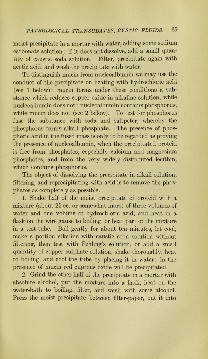 moist precipitate in a mortar with water, adding some sodium carbonate solution; if it does not dissolve, add a small quan- tity of caustic soda solution. Filter, precipitate again with acetic acid, and wash the precipitate with water. To distinguish mucin from nucleoalbumin we may use the conduct of the precipitate on heating with hydrochloric acid (see 1 below); mucin forms under these conditions- a sub- stance which reduces copper oxide in alkaline solution, while nucleoalbumin does not; nucleoalbumin contains phosphorus, wliile mucin does not (see 2 below). To test for phosphorus fuse the substance with soda and saltpeter, whereby the phosphorus forms alkali phosphate. The presence of phos- phoric acid in the fused mass is only to be regarded as proving the presence of nucleoalbumin, when the precipitated proteid is free from phosphates, especially calcium and magnesium phosphates, and from the very widely distributed lecithin, which contains phosphorus. The object of dissolving the precipitate in alkali solution, filtering, and reprecipitating with acid is to remove the phos- phates as completely as possible. 1. Shake half of the moist precipitate of proteid with a mixture (about 25 cc. or somewhat more) of three volumes of water and one volume of hydrochloric acid, and heat in a flask on the wire ganze to boiling, or heat part of the mixture in a test-tube. Boil gently for about ten minutes, let cool, make a portion alkaline with caustic soda solution without filtering, then test with Fehling’s solution, or add a small quantity of copper sulphate solution, shake thoroughly, heat to boiling, and cool the tube by placing it in water: in the presence of mucin red cuprous oxide will be precipitated. 2. Grind the other half of the precipitate in a mortar with absolute alcohol, put the mixture into a flask, heat on the water-bath to boiling, filter, and wash with some alcohol. Press the moist precipitate between filter-paper, put it into