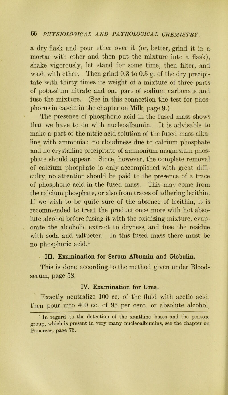 a dry flask and pour ether over it (or, better, grind it in a mortar with ether and then put the mixture into a flask), shake vigorously, let stand for some time, then Alter, and wash with ether. Then grind 0.3 to 0.5 g. of the dry precipi- tate with thirty times its weight of a mixture of three parts of potassium nitrate and one, part of sodium carbonate and fuse the mixture. (See in this connection the test for phos- phorus in casein in the chapter on Milk, page 9.) The presence of phosphoric acid in the fused mass shows that we have to do with nucleoalbumin. It is advisable to make a part of the nitric acid solution of the fused mass alka- line with ammonia: no cloudiness due to calcium phosphate and no crystalline precipitate of ammonium magnesium phos- phate should appear. Since, however, the complete removal of calcium phosphate is only accomplished with great diffi- culty, no attention should be paid to the presence of a trace of phosphoric acid in the fused mass. This may come from the calcium phosphate, or also from traces of adhering lecithin. If we wish to be quite sure of the absence of lecithin, it is recommended to treat the product once more with hot abso- lute alcohol before fusing it with the oxidizing mixture, evap- V orate the alcoholic extract to dryness, and fuse the residue with soda and saltpeter. In this fused mass there must be no phosphoric acid.^ , III. Examination for Serum Albumin and Globulin. This is done according to the method given under Blood- serum, page 58. IV. Examination for Urea. Exactly neutralize 100 cc. of the fluid with acetic acid, then pour into 400 cc. of 95 per cent. or absolute alcohol, ^ In regard to the detection of the xanthine bases and the pentose group, which is present in very many nucleoalbumins, see the chapter on Pancreas, page 76.