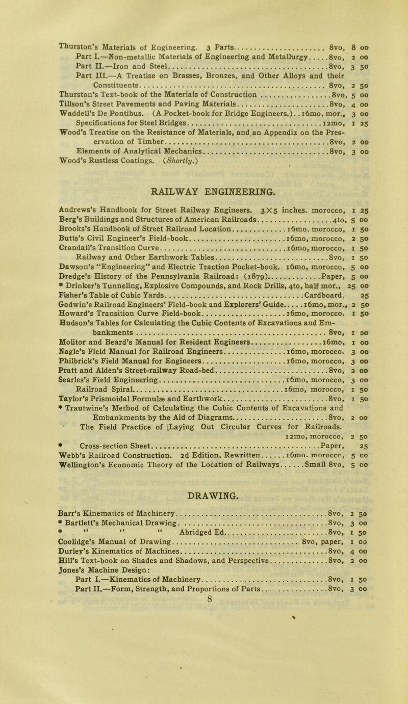 Part I.—Non-metallic Materials of Engineering and Metallurgy 8vo, 2 Part II.—Iron and Steel 8vo, 3 Part III.—A Treatise on Brasses, Bronzes, and Other Alloys and their Constituents 8vo, 2 Thurston’s Text-book of the Materials of Construction 8vo, 5 Tillson’s Street Pavements and Paving Materials 8vo, 4 Waddell’s De Pontibus. (A Pocket-book for Bridge Engineers.).. i6mo, mor., 3 Specifications for Steel Bridges iztno, i Wood’s Treatise on the Resistance of Materials, and.an Appendix on the Pres- ervation of Timber 8vo, 2 Elements of Analytical Mechanics 8vo, 3 Wood’s Rustless Coatings. {Shortly.) RAILWAY ENGINEERING. Andrews’s Handbook for Street Railway Engineers. 3X5 inches. morocco, i Berg’s Buildings and Structures of American Railroads 4to, 5 Brooks’s Handbook of Street Railroad Location i6mo. morocco, i Butts’s Civil Engineer’s Field-book i6mo, morocco, 2 Crandall’s Transition Curve i6mo, morocco, i Railway and Other Earthwork Tables 8vo, i Dawson’s “Engineering” and Electric Traction Pocket-book. i6mo, morocco, 5 Dredge’s History of the Pennsylvania Railroad: (1879) Paper, 5 * Drinker’s Tunneling, Explosive Compounds, and Rock Drills, 4to, half mor., 25 Fisher’s Table of Cubic Yards Cardboard, Godwin’s Railroad Engineers’ Field-book and Explorers’ Guide i6mo, mor., 2 Howard’s Transition Curve Field-book i6mo, morocco. i Hudson’s Tables for Calculating the Cubic Contents of Excavations and Em- bankments 8vo, i Molitor and Beard’s Manual for Resident Engineers i6mo, i Nagle’s Field Manual for Railroad Engineers i6mo, morocco. 3 Philbrick’s Field Manual for Engineers i6mo, morocco, 3 Pratt and Alden’s Street-railway Road-bed 8vo, 2 Searles’s Field Engineering i6mo, morocco, 3 Railroad Spiral i6mo, morocco, i Taylor’s Prismoidal Formulse and Earthwork 8vo, 1 * Trautwine’s Method of Calculating the Cubic Contents of Excavations and Embankments by the Aid of Diagrams 8vo, 2 The Field Practice of [Laying Out Circular Curves for Railroads. izmo, morocco, 2 * Cross-section Sheet Paper, Webb’s Railroad Construction. zd Edition, Rewritten i6mo. morocco, 5 Wellington’s Economic Theory of the Location of Railways Small 8vo, 5 DRAWING. Barr’s Kinematics of Machinery 8vo, 2 * Bartlett’s Mechanical Drawing 8vo, 3 ♦ “ “ “ AbridgedEd 8vo, i Coolidge’s Manual of Drawing 8vo, paper, i Durley’s Kinematics of Machines 8vo, 4 Hill’s Text-book on Shades and Shadows, and Perspective 8vo, 2 Jones’s Machine Design: Part I.—Kinematics of Machinery 8vo, i Part II.—Form, Strength, and Proportions of Parts 8vo, 3 8 00 50 so 00 00 00 25 00 00 25 00 50 50 50 50 00 00 00 25 50 SO 00 00 00 00 00 00 SO SO 00 50 25 00 00 SO 00 SO 00 00 00 SO 00