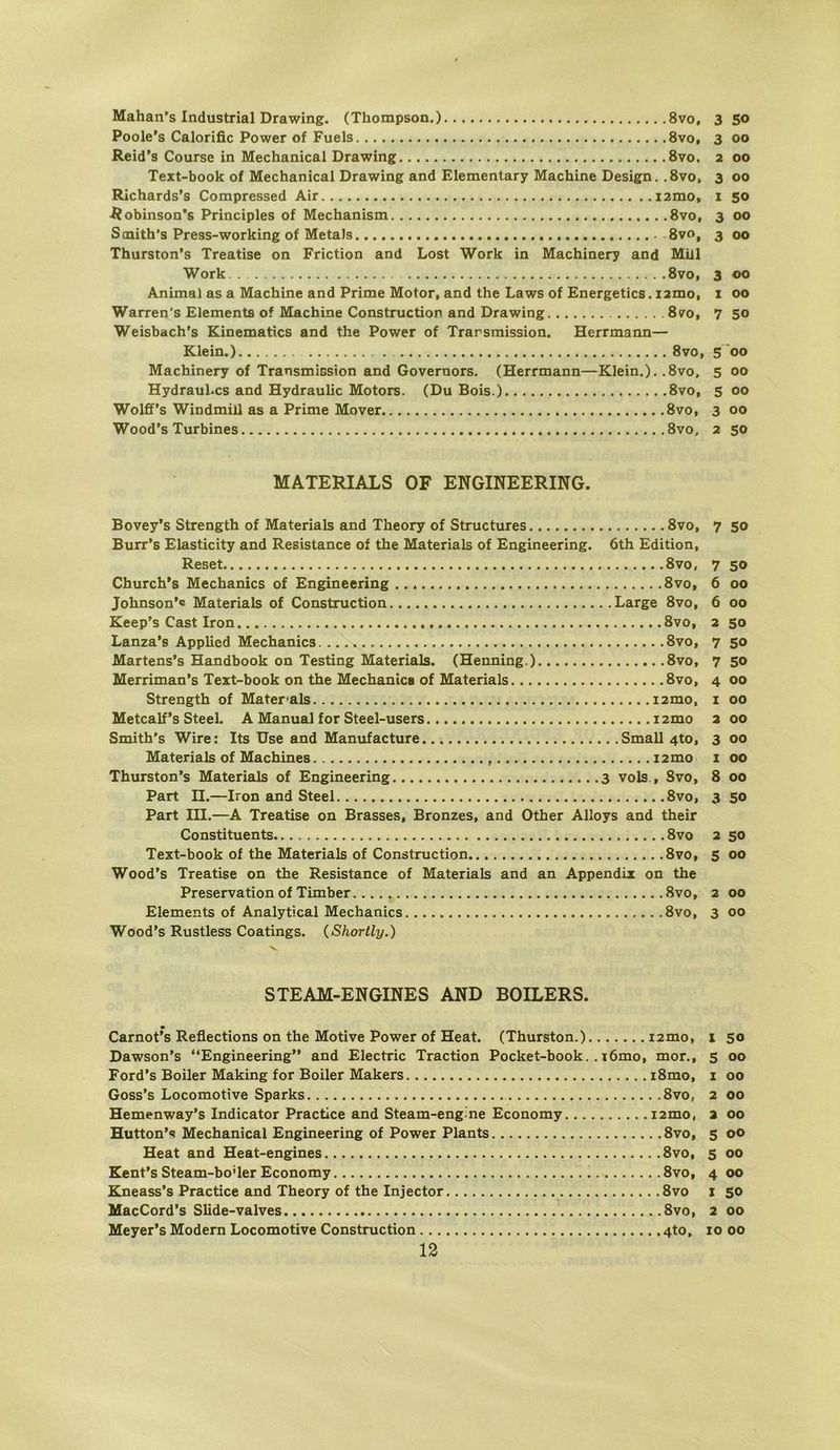 Poole’s Calorific Power of Fuels 8vo, 3 00 Reid’s Course in Mechanical Drawing 8vo, 2 00 Text-book of Mechanical Drawing and Elementary Machine Design. .8vo, 3 00 Richards’s Compressed Air i2mo, i 50 J^obinson’s Principles of Mechanism 8vo, 3 00 Scnith’s Press-working of Metals 8vo, 3 00 Thurston’s Treatise on Friction and Lost Work in Machinery and Miil Work 8vo, 3 00 Animal as a Machine and Prime Motor, and the Laws of Energetics. i2mo, i 00 Warren's Elements of Machine Construction and Drawing 8?o, 7 50 Weisbach's Kinematics and the Power of Transmission. Herrmann— Klein.) 8vo, 5'00 Machinery of Transmission and Governors. (Herrmann—Klein.). .8vo, 5 00 HydrauLcs and Hydraulic Motors. (Du Bois.) 8vo, 5 00 Wolff’s Windmiil as a Prime Mover 8vo, 3 00 Wood’s Turbines 8vo, 2 50 MATERIALS OF ENGINEERING. Bovey’s Strength of Materials and Theory of Structures 8vo, 7 50 Burr’s Elasticity and Resistance of the Materials of Engineering. 6th Edition, Reset 8vo, 7 SO Church's Mechanics of Engineering 8vo, 6 00 Johnson’« Materials of Construction Large 8vo, 6 00 Keep’s Cast Iron 8vo, 2 50 Lanza’s Applied Mechanics 8vo, 7 50 Martens’s Handbook on Testing Materials. (Henning.) 8vo, 7 50 Merriman’s Text-book on the Mechanics of Materials 8vo, 4 00 Strength of Mater'als i2mo, i 00 Metcalf’s Steel. A Manual for Steel-users i2mo 2 00 Smith's Wire: Its Use and Manufacture Small 4to, 3 00 Materials of Machines i2mo i 00 Thurston’s Materials of Engineering 3 vols., Svo, 8 00 Part II.—Iron and Steel Svo, 3 50 Part in.—A Treatise on Brasses, Bronzes, and Other Alloys and their Constituents Svo 2 50 Text-book of the Materials of Construction Svo, 5 00 Wood’s Treatise on the Resistance of Materials and an Appendix on the Preservation of Timber Svo, 2 00 Elements of Analytical Mechanics Svo, 3 00 Wood’s Rustless Coatings. (Shortly.) 's. STEAM-ENGINES AND BOILERS. Carnot’s Reflections on the Motive Power of Heat. (Thurston.) i2mo, 1 50 Dawson’s “Engineering” and Electric Traction Pocket-book.. i6mo, mor., 5 00 Ford’s Boiler Making for Boiler Makers i8mo, i 00 Goss’s Locomotive Sparks Svo, 2 00 Hemenway’s Indicator Practice and Steam-engine Economy i2mo, a 00 Hutton’s Mechanical Engineering of Power Plants Svo, 5 00 Heat and Heat-eng^nes Svo, 5 00 Kent’s Steam-boUer Economy Svo, 4 00 Kneass’s Practice and Theory of the Injector Svo i so MacCord’s Slide-valves Svo, 2 00 Meyer’s Modern Locomotive Construction 4to, 10 00 12
