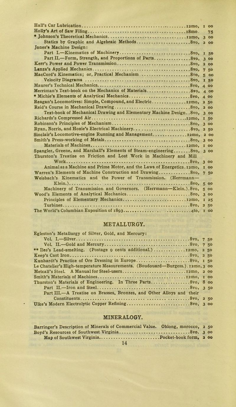 Hall’s Car Lubrication i2mo, i oo Holly’s Art of Saw Filing i8mo. 75 * Johnson’s Theoretical Mechanics i2mo, 3 00 Statics by Graphic and Algebraic Methods 8vo, 2 00 Jones’a Machine Design; Part I.—Kinematics of Machinery 8vo, i 50 Part II.—Form, Strength, and Proportions of Parts 8vo, 3 00 Kerr's Power and Power Transmission 8vo, 2 00 Lanza’s Applied Mechanics 8vo, 7 50 MacCord’s Kinematics; or, Practical Mechanism 8vo, 5 00 Velocity Diagrams 8vo, i 50 Maurer’s Technical Mechanics 8vo, 4 00 Merriman’s Text-book on the Mechanics of Materials 8vo, 4 00 ♦ Michie's Elements of Analytical Mechanics 8vo, 4 00 Reagan’s Locomotives: Simple, Compound, and Electric i2mo, 2 50 Reid’s Course in Mechanical Drawing 8vo, 2 00 Teit-book of Mechanical Drawing and Elementary Machine Design. .8vo, 3 00 Richards’s Compressed Air i2mo, i 50 Robinson’s Principles of Mechanism 8vo, 3 00 Ryan, Norris, and Hoxie's Electrical Machinery 8vo, 2 50 Sinclair’s Locomotive-engine Running and Management i2mo, 2 00 Smith’s Press-working of Metals 8vo, 3 00 Materials of Machines i2mo, i 00 Spangier, Greene, and Marshall’s Elements of Steam-engineering 8vo, 3 00 Thurston’s Treatise on Friction and Lost Work in Machinery and Mill Work 8vo, 3 00 AnimalasaMachine and Prime Motor, and the Laws of Energetics,i2mo, i 00 Warren’s Elements of Machine Construction and Drawing 8vo, 7 50 Weisbach’s Kinematics and the Power of Transmission. (Herrmann— Klein.) 8vo, 5 00 Machinery of Transmission and Governors. (Herrmann—Klein.).8vo, 5 00 Wood’s Elements of Analytical Mechanics 8vo, 3 00 Principles of Elementary Mechanics i2mo, i 25 Turbines 8vo, 2 50 The World’s Columbian Exposition of 1893 4to, i 00 METALLÜRGY. Egleston’s Metallurgy of Silver, Gold, and Mercury: Vol. I.—Silver 8vo, 7 50 Vol. II.—Gold and Mercury 8vo, 7 50 ** Iles’s Lead-smelting. (Postage 9 cents additional.) i2mo, 2 50 Keep’s Cast Iron 8vo, 2 50 Kunhardt’s Practice of Ore Dressing in Europe 8vo, i 50 Le Chatelier’s High-temperature Measurements. (Boudouard—Burgess.). i2mo, 3 00 Metcalf’s Steel. A Manual for Steel-users i2mo, 2 00 Smith’s Materials of Machines i2mo, i 00 Thurston’s Materials of Engineering. In Three Parts 8vo, 8 00 Part II.—Iron and Steel 8vo, 3 50 Part III.—A Treatise on Brasses, Bronzes, and Other Alloys and their Constituents 8vo, 2 50 Ulke’s Modern Electrolytic Copper Refining 8vo, 3 00 MINERALOGY. Barringer’s Description of Minerals of Commercial Value. Oblong, morocco, 2 50 Boyd’s Resources of Southwest Virginia 8vo, 3 00 Map of Southwest Virginia Pocket-book form, 2 00