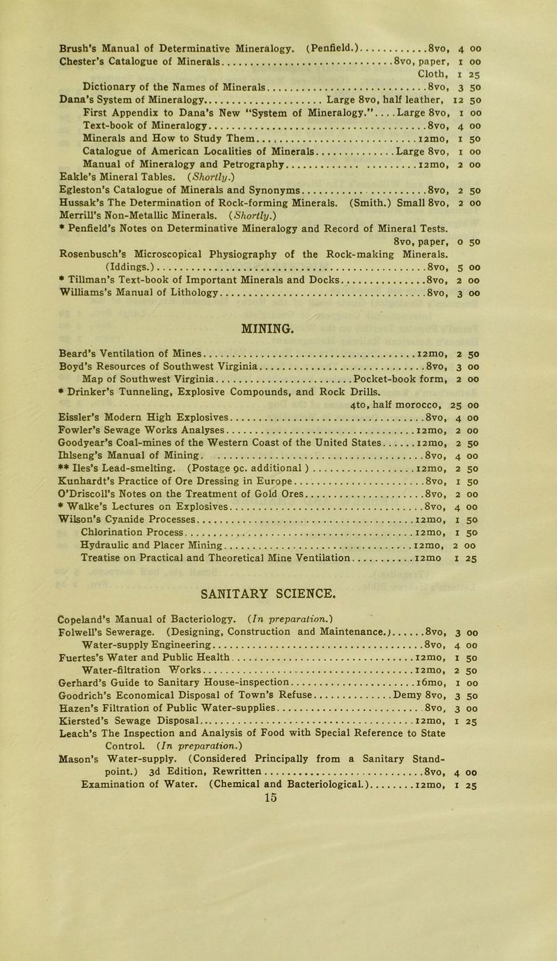 Brush's Manual of Determinative Mineralogy. (Penfield.) 8vo, 4 00 Chester’s Catalogue of Minerals 8vo, paper, i 00 Cloth, I 25 Dictionary of the Names of Minerals 8vo, 3 50 Dana's System of Mineralogy Large 8vo, half leather, 12 50 First Appendix to Dana’s New “System of Mineralogy.’’... .Large 8vo, i 00 Text-book of Mineralogy 8vo, 4 00 Minerals and How to Study Them. i2mo, i 50 Catalogue of American Localities of Minerals Large 8vo, i 00 Manual of Mineralogy and Petrography i2mo, 2 00 Eakle’s Mineral Tables. (Shortly.) Egleston’s Catalogue of Minerals and Synonyms 8vo, 2 50 Hussak’s The Determination of Rock-forming Minerals. (Smith.) Small 8vo, 2 00 Merrill’s Non-Metallic Minerals. (Shortly.) * Penfield’s Notes on Determinative Mineralogy and Record of Mineral Tests. 8vo, paper, o 50 Rosenbusch’s Microscopical Physiography of the Rock-making Minerals. (Iddings.) 8vo, 5 00 * Tillman’s Text-book of Important Minerals and Docks 8vo, 2 00 Williams’s Manual of Lithology 8vo, 3 00 MINING. Beard’s Ventilation of Mines i2mo, 2 50 Boyd’s Resources of Southwest Virginia 8vo, 3 00 Map of Southwest Virginia Pocket-book form, 2 00 * Drinker’s Tunneling, Explosive Compounds, and Rock Drills. 4to, half morocco, 25 00 Eissler’s Modern High Explosives 8vo, 4 00 Fowler’s Sewage Works Analyses i2mo, 2 00 Goodyear’s Coal-mines of the Western Coast of the United States i2mo, 2 50 Ihlseng’s Manual of Mining 8vo, 4 00 *♦ Iles’s Lead-smelting. (Postage gc. additional) i2mo, 2 50 Kunhardt’s Practice of Ore Dressing in Europe 8vo, i 50 O’DriscolTs Notes on the Treatment of Gold Ores 8vo, 2 00 * Walke’s Lectures on Explosives 8vo, 4 00 Wilson’s Cyanide Processes i2mo, i 50 Chlorination Process i2mo, i 50 Hydraulic and Placer Mining i2mo, 2 00 Treatise on Practical and Theoretical Mine Ventilation i2mo i 25 SANITARY SCIENCE. Copeland’s Manual of Bacteriology. (In preparation.) Folwell’s Sewerage. (Designing, Construction and Maintenance.; 8vo, 3 00 Water-supply Engineering 8vo, 4 00 Fuertes’s Water and Public Health i2mo, i 50 Water-filtration Works i2mo, 2 50 Gerhard’s Guide to Sanitary House-inspection i6mo, 1 00 Goodrich’s Economical Disposal of Town’s Refuse Demy 8vo, 3 50 Hazen’s Filtration of Public Water-supplies 8vo, 3 00 Kiersted’s Sewage Disposal i2mo, i 25 Leach’s The Inspection and Analysis of Food with Special Reference to State Control. (In preparation.) Mason’s Water-supply. (Considered Principally from a Sanitary Stand- point.) 3d Edition, Rewritten 8vo, 4 00 Examination of Water. (Chemical and Bacteriological.) i2mo, i 25