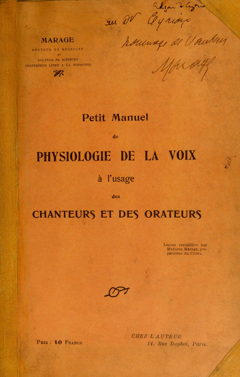 Petit Manuel de PHYSIOLOGIE DE LA VOIX à l’usage y 0 ✓ des CHANTEURS ET DES ORATEURS Leçons recueillies par Madame Marage, pré- parateur du Cours. Prix : 10 Francs CHEZ L'AUTEUR 14, Rue Duphot, Paria.