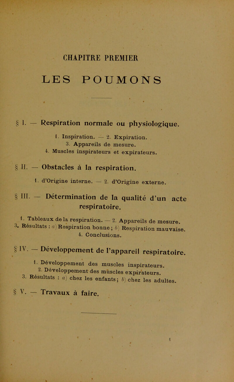 C//D CHAPITRE PREMIER LES POUMONS § 1. — Respiration normale ou physiologique. 1. Inspiration. — 2. Expiration. 3. Appareils de mesure. 4. Muscles inspirateurs et expirateurs. § II. — Obstacles à la respiration. 1 d’Origine interne. — 2. d’Origine externe. § III. — Détermination de la qualité d’un acte respiratoire. 1. Tableaux delà respiration. — 2. Appareils de mesure. 3. Résultats : a) Respiration bonne ; b) Respiration mauvaise. 4. Conclusions. IV. — Développement de l’appareil respiratoire. 1. Développement des muscles inspirateurs. 2. Développement des muscles expirateurs. 3. Résultats : a) chez les enfants ; b) chez les adultes. § V. — Travaux à faire.