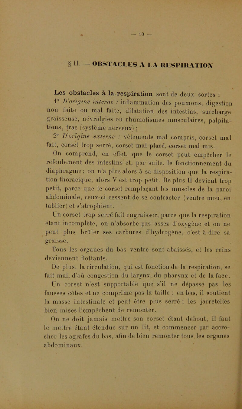 § Il — OBSTACLES A LA RESPIRATION Les obstacles à la respiration sont de deux sortes : 1° D origine interne : inflammation des poumons, digestion non laite ou mal faite, dilatation des intestins, surcharge graisseuse, névralgies ou rhumatismes musculaires, palpita- tions, trac (système nerveux) ; 2° D origine externe : vêtements mal compris, corset mal fait, corset trop serré, corset mal placé, corset mal mis. On comprend, en effet, que le corset peut empêcher le refoulement des intestins et, par suite, le fonctionnement du diaphragme; on n’a plus alors à sa disposition que la respira- tion thoracique, alors V est trop petit. De plus H devient trop petit, parce que le corset remplaçant les muscles de la paroi abdominale, ceux-ci cessent de se contracter (ventre mou, en tablier) et s’atrophient. Un corset trop serré fait engraisser, parce que la respiration étant incomplète, on n’absorbe pas assez d’oxygène et on ne peut plus brûler ses carbures d’hydrogène, c’est-à-dire sa graisse. Tous les organes du bas ventre sont abaissés, et les reins deviennent flottants. De plus, la circulation, qui est fonction de la respiration, se fait mal, d’où congestion du larynx, du pharynx et de la face. Un corset n’est supportable que s’il ne dépasse pas les fausses cotes et ne comprime pas la taille : en bas, il soutient la masse intestinale et peut être plus serré ; les jarretelles bien mises l’empêchent de remonter. On ne doit jamais mettre son corset étant debout, il faut le mettre étant étendue sur un lit, et commencer par accro- cher les agrafes du bas, afin de bien remonter tous les organes abdominaux.