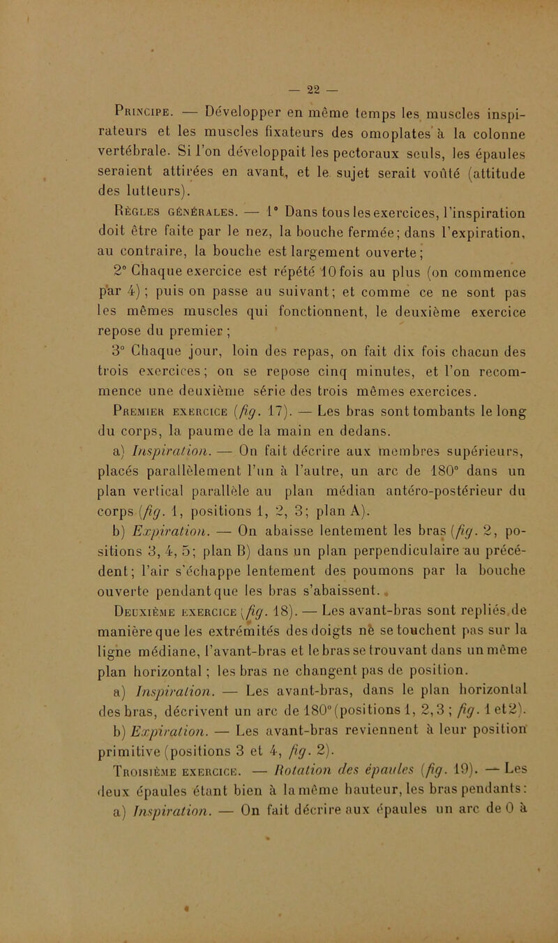 Principe. — Développer en même temps les muscles inspi- rateurs et les muscles fixateurs des omoplates à la colonne vertébrale. Si l’on développait les pectoraux seuls, les épaules seraient attirées en avant, et le sujet serait voûté (attitude des lutteurs). Règles générales. — 1° Dans tous les exercices, l’inspiration doit être faite par le nez, la bouche fermée; dans l'expiration, au contraire, la bouche est largement ouverte; 2° Chaque exercice est répété 10 fois au plus (on commence par 4); puis on passe au suivant; et comme ce ne sont pas les mêmes muscles qui fonctionnent, le deuxième exercice repose du premier; 3° Chaque jour, loin des repas, on fait dix fois chacun des trois exercices; on se repose cinq minutes, et l’on recom- mence une deuxième série des trois mêmes exercices. Premier exercice (fig. 17). — Les bras sont tombants le long du corps, la paume de la main en dedans. a) Inspiration. — On fait décrire aux membres supérieurs, placés parallèlement l’un à l’autre, un arc de 180° dans un plan vertical parallèle au plan médian antéro-postérieur du corps(fig. 1, positions 1, 2, 3; plan A). b) Expiration. — On abaisse lentement les bras (fig. 2, po- sitions 3, 4, 5; plan B) dans un plan perpendiculaire au précé- dent; l’air s'échappe lentement des poumons par la bouche ouverte pendant que les bras s’abaissent. Deuxième exercice {fg. 18). — Les avant-bras sont repliés de manière que les extrémités des doigts në se touchent pas sur la ligne médiane, l’avant-bras et le bras se trouvant dans un même plan horizontal ; les bras ne changent pas de position. a) Inspiration. — Les avant-bras, dans le plan horizontal des bras, décrivent un arc de 180°(positions 1, 2,3; ^.let2). b) Expiration. — Les avant-bras reviennent à leur position primitive (positions 3 et 4, fig. 2). Troisième exercice. — Rotation des épaules [fig. 19). —- Les deux épaules étant bien à la même hauteur, les bras pendants : a) Inspiration. — On fait décrire aux épaules un arc de 0 à «