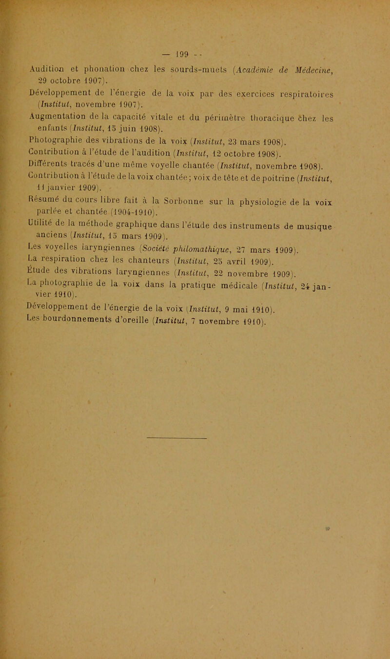 Audition et phonation chez les sourds-muets (Académie de Médecine, 29 octobre 1907). Développement de l'énergie de la voix par des exercices respiratoires (Institut, novembre 1907). Augmentation de la capacité vitale et du périmètre thoracique chez les enfants (Institut, 15 juin 1908). Photographie des vibrations de la voix (Institut, 23 mars 1908). Contribution à l’étude de l’audition (Institut, 12 octobre 1908). Différents tracés d une même voyelle chantée (Institut, novembre 1908). Contribution à l’étude de la voix chantée ; voix de tête et de poitrine (Institut, 11 janvier 1909). Résumé du cours libre fait à la Sorbonne sur la physiologie de la voix parlée et chantée (1904-1910). Utilité de la méthode graphique dans l’étude des instruments de musique anciens (Institut, 15 mars 1909). Les voyelles iaryngiennes (Société philomathique, 27 mars 1909). La respiration chez les chanteurs (Institut, 25 avril 1909). Etude des vibrations laryngiennes (Institut, 22 novembre 1909). La photographie de la voix dans la pratique médicale (Institut, 24 jan- vier 1910). Développement de l’énergie de la voix (Institut, 9 mai 1910). Le:-' boutdonnements d’oreille (Institut, 7 novembre 1910).