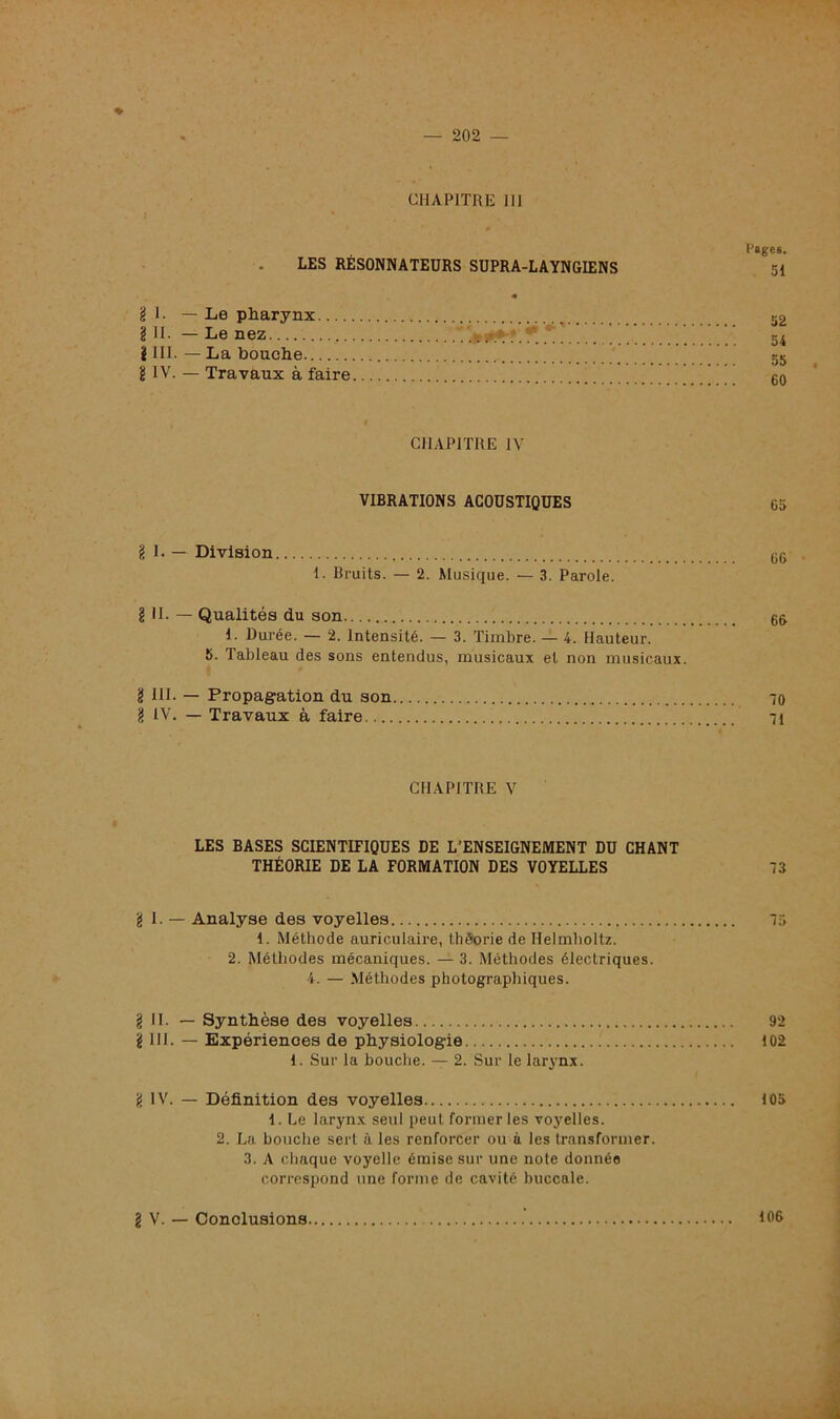 * CHAPITRE 1IJ Pages. LES RÉSONNATEURS SUPRA-LAYNGIENS 51 « g 1- —Le pharynx _ 52 g H- — Le nez . 54 g III. — La bouche 55 g IV. — Travaux à faire 00 CHAPITRE IV VIBRATIONS ACOUSTIQUES 65 g I. — Division GG I. Bruits. — 2. Musique. — 3. Parole. g II. — Qualités du son GG 1. Durée. — 2. Intensité. — 3. Timbre. — 4. Hauteur. 5. Tableau des sons entendus, musicaux et non musicaux. g III- — Propagation du son 70 g IV. — Travaux à faire 71 CHAPITRE V LES BASES SCIENTIFIQUES DE L’ENSEIGNEMENT DU CHANT THÉORIE DE LA FORMATION DES VOYELLES 73 g 1. — Analyse des voyelles 75 1. Méthode auriculaire, théorie de Helmholtz. 2. Méthodes mécaniques. — 3. Méthodes électriques. 4. — Méthodes photographiques. g II. — Synthèse des voyelles 92 g III. — Expériences de physiologie 102 1. Sur la bouche. — 2. Sur le larynx. g IV. — Définition des voyelles 105 1. Le larynx seul peut former les voyelles. 2. La bouche sert à les renforcer ou à les transformer. 3. A chaque voyelle émise sur une note donnée correspond une forme de cavité buccale. g V. — Conclusions 106