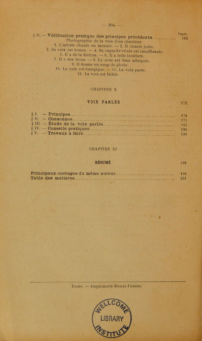 2 Vérification pratique des principes précédents Photographie de la voix d’un chanteur, i. L’artiste chante en mesure. — 2. Il chante juste. 3. Sa voix est bonne. — 4. Sa capacité vitale est insuffisante. 5. 11 a de la diction. — 6. 11 a telle tessiture. T. 11 a des trous. — 8. La note est bien attacpiée. 9. 11 donne un coup de glotte. 10. La voix est énergique. — 11. La voix porte. 12. La voix est faible. CHAPITRE X VOIX PARLÉE § I. — Principes 174 g II. — Consonnes 175 § 111. — Étude de la voix parlée 184 g IV. — Conseils pratiques 190 g V. — Travaux à faire 190 CHAPITRE XI RÉSUMÉ 191 Principaux ouvrages du même auteur 19fi Table des matières 201 Tours. — Imprimerie Deslis Fhkubs.