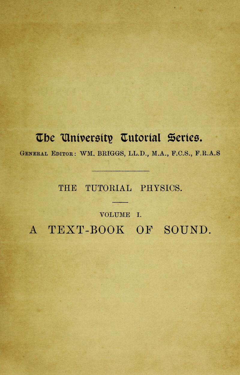 £be Iflniversit)? Eutorial Series. General Editor: WM. BRIGGS, LL.D., M.A., F.C.S., F.R.A.S THE TUTORIAL PHYSICS. VOLUME I. A TEXT-BOOK OF SOUND.