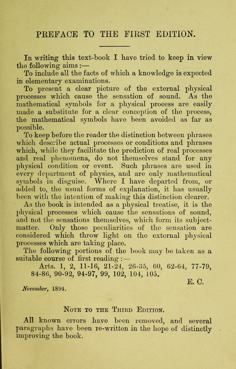 PREFACE TO THE FIRST EDITION. In writing this text-book I have tried to keep in view the following aims :— To include all the facts of which a knowledge is expected in elementary examinations. To present a clear picture of the external physical processes which cause the sensation of sound. As the mathematical symbols for a physical process are easily made a substitute for a clear conception of the process, the mathematical symbols have been avoided as far as possible. To keep before the reader the distinction between phrases which describe actual processes or conditions and phrases which, while they facilitate the prediction of real processes and real phenomena, do not themselves stand for any physical condition or event. Such phrases are used in every department of physics, and are only mathematical symbols in disguise. Where I have departed from, or added to, the usual forms of explanation, it has usually been with the intention of making this distinction clearer. As the book is intended as a physical treatise, it is the physical processes which cause the sensations of sound, and not the sensations themselves, which form its subject- matter. Only those peculiarities of the sensation are considered which throw light on the external physical processes which are taking place. The following portions of the book may be taken as a suitable course of first reading :— Arts. 1, 2, 11-16, 21-24, 26-35, 60, 62-64, 77-79, 84-86, 90-92, 94-97, 99, 102, 104, 105. E. 0. November, 1894. Note to the Third Edition-. All known errors have been removed, and several paragraphs have been re-written in the hope of distinctly improving the book.