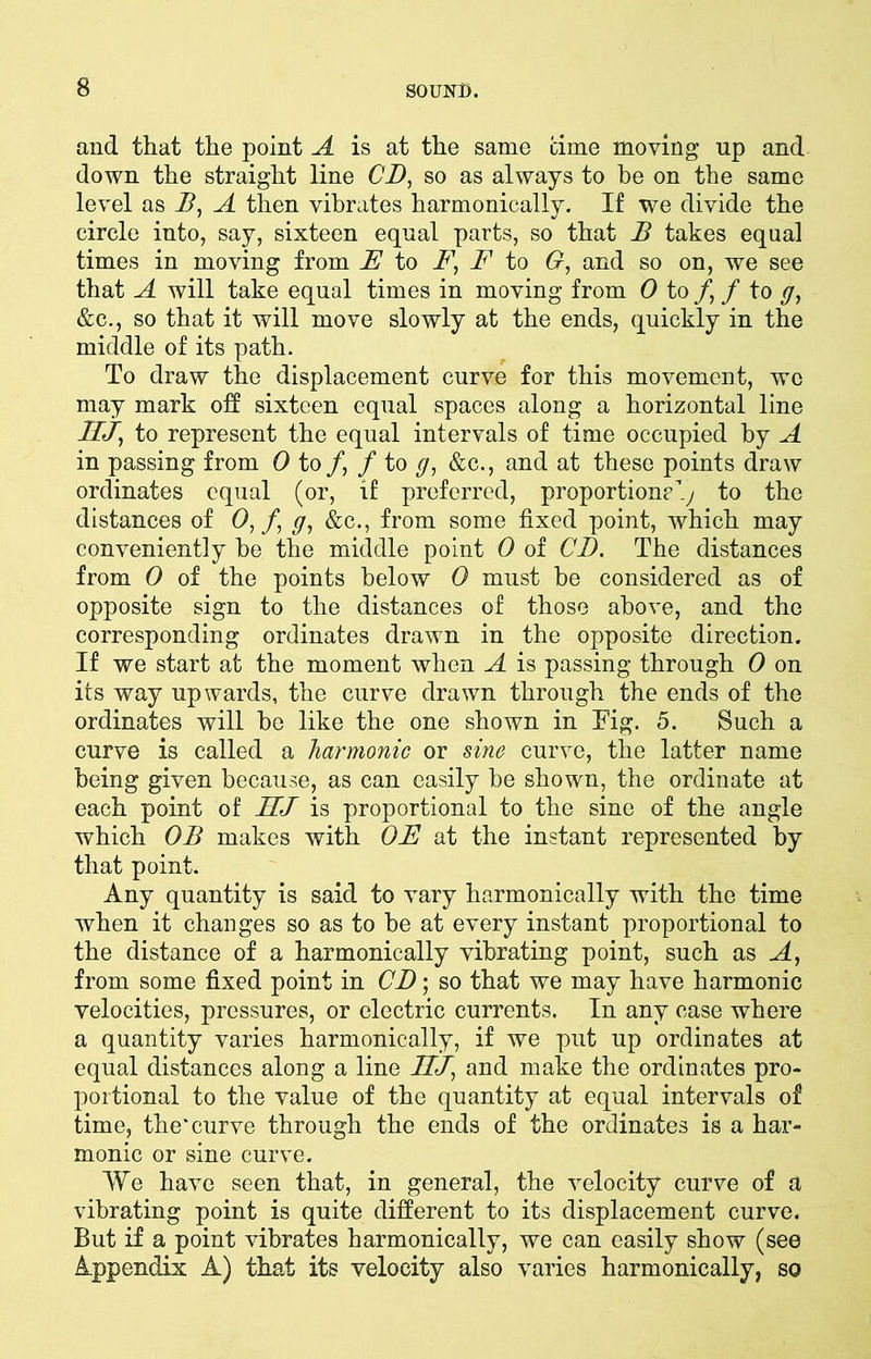 and that the point A is at the same time moving up and down the straight line CD, so as always to he on the same level as B, A then vibrates harmonically. If we divide the circle into, say, sixteen equal parts, so that B takes equal times in moving from E to F, F to G, and so on, we see that A will take equal times in moving from 0 to /, / to y, &c., so that it will move slowly at the ends, quickly in the middle of its path. To draw the displacement curve for this movement, we may mark off sixteen equal spaces along a horizontal line HJ, to represent the equal intervals of time occupied by A in passing from 0 to /, / to y, &c., and at these points draw ordinates equal (or, if preferred, proportioned to the distances of 0, /, y, &c., from some fixed point, which may conveniently be the middle point 0 of CD. The distances from 0 of the points below 0 must be considered as of opposite sign to the distances of those above, and the corresponding ordinates drawn in the opposite direction. If we start at the moment when A is passing through 0 on its way upwards, the curve drawn through the ends of the ordinates will he like the one shown in Tig. 5. Such a curve is called a harmonic or sine curve, the latter name being given because, as can easily be shown, the ordinate at each point of TfJ is proportional to the sine of the angle which OB makes with OF at the instant represented by that point. Any quantity is said to vary harmonically with the time when it changes so as to be at every instant proportional to the distance of a harmonically vibrating point, such as A, from some fixed point in CD; so that we may have harmonic velocities, pressures, or electric currents. In any case where a quantity varies harmonically, if we put up ordinates at equal distances along a line UJ, and make the ordinates pro- portional to the value of the quantity at equal intervals of time, the*curve through the ends of the ordinates is a har- monic or sine curve. We have seen that, in general, the velocity curve of a vibrating point is quite different to its displacement curve. But if a point vibrates harmonically, we can easily show (see Appendix A) that its velocity also varies harmonically, so