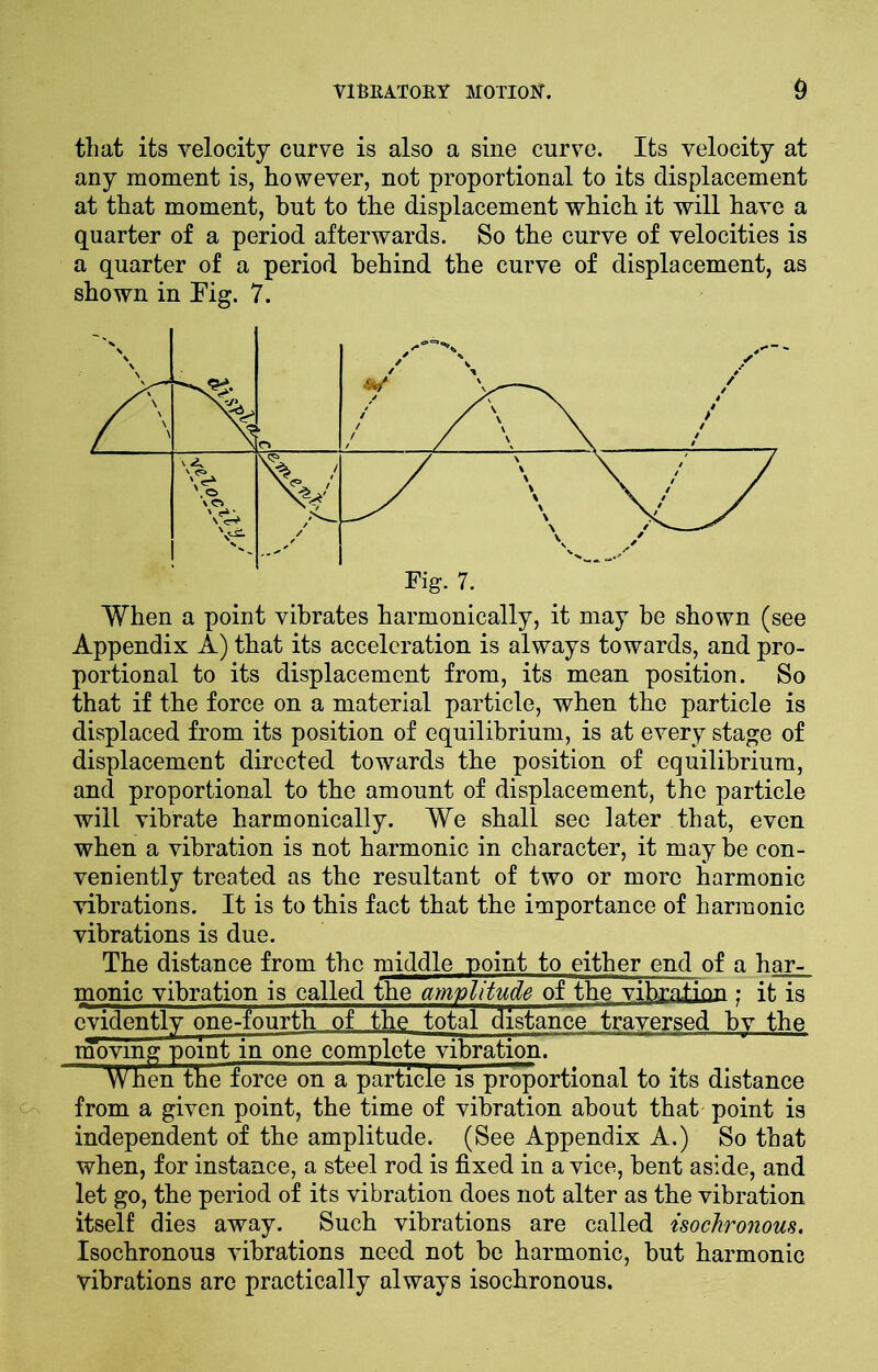 tliat its velocity curve is also a sine curve. Its velocity at any moment is, however, not proportional to its displacement at that moment, but to the displacement which it will have a quarter of a period afterwards. So the curve of velocities is a quarter of a period behind the curve of displacement, as shown in Fig. 7. When a point vibrates harmonically, it may be shown (see Appendix A) that its acceleration is always towards, and pro- portional to its displacement from, its mean position. So that if the force on a material particle, when the particle is displaced from its position of equilibrium, is at every stage of displacement directed towards the position of equilibrium, and proportional to the amount of displacement, the particle will vibrate harmonically. We shall see later that, even when a vibration is not harmonic in character, it may he con- veniently treated as the resultant of two or more harmonic vibrations. It is to this fact that the importance of harmonic vibrations is due. The distance from the middle point to either end of a har- monic vibration is called the amplitude of the vibration • it is evidently one-fourth of the total distance traversed hv the moving point in one complete vibration. When the force on a particle is proportional to its distance from a given point, the time of vibration about that point is independent of the amplitude. (See Appendix A.) So that when, for instance, a steel rod is fixed in a vice, bent aside, and let go, the period of its vibration does not alter as the vibration itself dies away. Such vibrations are called isochronous. Isochronous vibrations need not be harmonic, but harmonic vibrations are practically always isochronous.