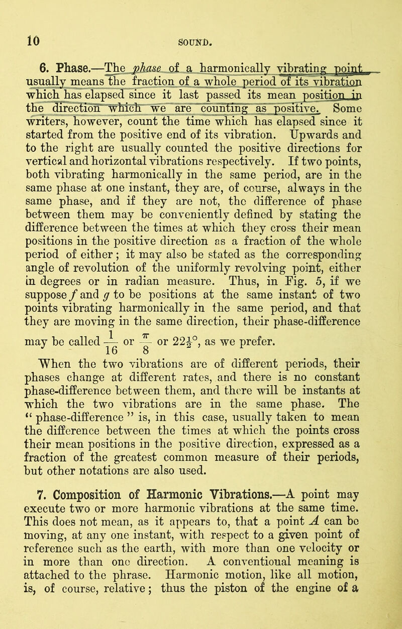 6. Phase.—The phase of a harmonically vibrating poipt usually means the fraction of a whole period of its vibration which has elapsed since it last passed its mean position in the direction which we are counting as positive^ Some writers, however, count the time which has elapsed since it started from the positive end of its vibration. Upwards and to the right are usually counted the positive directions for vertical and horizontal vibrations respectively. If two points, both vibrating harmonically in the same period, are in the same phase at one instant, they are, of course, always in the same phase, and if they are not, the difference of phase between them may be conveniently defined by stating the difference between the times at which they cross their mean positions in the positive direction as a fraction of the whole period of either ; it may also be stated as the corresponding angle of revolution of the uniformly revolving point, either in degrees or in radian measure. Thus, in Fig. 5, if we suppose / and g to be positions at the same instant of two points vibrating harmonically in the same period, and that they are moving in the same direction, their phase-difference 1 7r may be called — or J 16 — or 22£°, as we prefer. When the two vibrations are of different periods, their phases change at different rates, and there is no constant phase-difference between them, and there will be instants at which the two vibrations are in the same phase. The u phase-difference ” is, in this case, usually taken to mean the difference between the times at which the points cross their mean positions in the positive direction, expressed as a fraction of the greatest common measure of their periods, but other notations are also used. 7. Composition of Harmonic Vibrations.—A point may execute two or more harmonic vibrations at the same time. This does not mean, as it appears to, that a point A can be moving, at any one instant, with respect to a given point of reference such as the earth, with more than one velocity or in more than one direction. A conventional meaning is attached to the phrase. Harmonic motion, like all motion, is, of course, relative; thus the piston of the engine of a