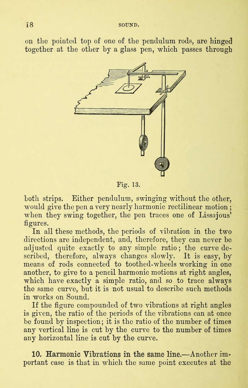 on tlie pointed top of one of the pendulum rods, are hinged together at the other by a glass pen, which passes through both strips. Either pendulum, swinging without the other, would give the pen a very nearly harmonic rectilinear motion; when they swing together, the pen traces one of Lissajous’ figures. In all these methods, the periods of vibration in the two directions are independent, and, therefore, they can never he adjusted quite exactly to any simple ratio; the curve de- scribed, therefore, always changes slowly. It is easy, by means of rods connected to toothed-wheels working in ono another, to give to a pencil harmonic motions at right angles, which have exactly a simple ratio, and so to trace always the same curve, but it is not usual to describe such methods in works on Sound. If the figure compounded of two vibrations at right angles is given, the ratio of the periods of the vibrations can at once be found by inspection; it is the ratio of the number of times any vertical line is cut by the curve to the number of times any horizontal line is cut by the curve. 10. Harmonic Vibrations in the same line.—Another im- portant case is that in which the same point executes at the